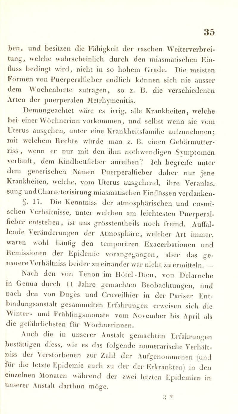 ben, und besitzen die Fähigkeit der raschen Weiterverbrei- tung, welche wahrscheinlich durch den miasmatischen Ein- fluss bedingt wird, nicht in so hohem Grade. Die meisten Formen von Puerperalfieber endlich können sich nie ausser dem AN oehenbettc zutragen, so z. B. die verschiedenen Arten der puerperalen Melrhymenitis. Demungeachtet wäre es irrig, alle Krankheiten, welche bei einer Wöchnerinn Vorkommen, und sclIist wenn sie vom Uterus ausgehen, unter eine Krankheitsfamilie aulzunehmen; mit welchem Rechte würde man z. B. einen Gebärmutter- riss , wenn er nur mit den ihm nothwendigen Symptomen verläuft, dem Kindbettfieber anreihen? Ich begreife unter dem generischen Namen Puerperalfieber daher nur jene Krankheiten, welche, vom Uterus ausgehend, ihre Yeranlas. sung undGharacterisirung miasmatischen Einflüssen verdanken- §. 1 t. Die Kenntniss der atmosphärischen und cosmi- selien Verhältnisse, unter welchen am leichtesten Puerperal- fieber entstehen, ist uns grosstentheils noch fremd. Auffal- lende Veränderungen der Atmosphäre, welcher Art immer, waien wohl häufig den temporären Exacerbationen und Remissionen der Epidemie vorangegangen, aber das ge- nauere Verhältnis beider zu einander war nicht zu ermitteln. Nach den von Tenon im Uölel-Dieu, von Delaroche in Genua durch 11 Jahre gemachten Beobachtungen, und nach den von Duges und Cruveilhier in der Pariser Ent- bindungsanstalt gesammelten Erfahrungen erweisen sich die AN mter- und Frühlingsmonate vom November bis April als die gefährlichsten für Wöchnerinnen. Auch die in unserer Anstalt gemachten Erfahrungen bestätigen diess, wie es das folgende numerarische Verhält- nis der Verstorbenen zur Zahl der Aufgenommenen (und für die letzte Epidemie auch zu der der Erkrankten) in den einzelnen Monaten während der zwei letzten Epidemien in unserer Anstalt darthun möge.