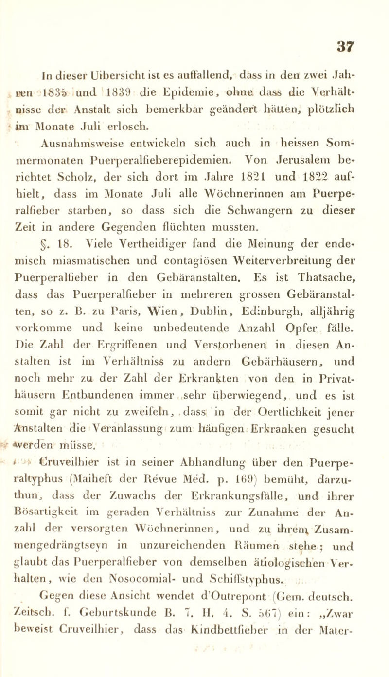 ln dieser Uibersicht ist es auflallend, dass in den zwei Jah- ren lS3ä und 1839 die Epidemie, ohne dass die Verhält- nisse der Anstalt sich bemerkbar geändert hätten, plötzlich im Monate Juli erlosch. Ausnahmsweise entwickeln sich auch in heissen Som- mermonaten Puerperalfieberepidemien. Von Jerusalem be- richtet Scholz, der sich dort im Jahre 1821 und 1822 aul- hielt, dass im Monate Juli alle Wöchnerinnen am Puerpe- ralfieber starben, so dass sich die Schwängern zu dieser Zeit in andere Gegenden flüchten mussten. §. 18. Viele Vertheidiger fand die Meinung der ende- misch miasmatischen und contagiösen Weiterverbreitung der Puerperalfieber in den Gebäranstalten. Es ist Thatsache, dass das Puerperalfieber in mehreren grossen Gebäranstal- ten, so z. B. zu Paris, Wien, Dublin, Edinburgh, alljährig vorkomme und keine unbedeutende Anzahl Opfer fälle. Die Zahl der Ergriffenen und Verstorbenen in diesen An- stalten ist im Verhältnis^ zu andern Gebärhäusern, und noch mehr zu der Zahl der Erkrankten von den in Privat- häusern Entbundenen immer sehr überwiegend, und es ist somit gar nicht zu zweifeln, dass in der Qertlichkeit jener Anstalten die Veranlassung zum häufigen Erkranken gesucht Averden müsse. t Cruveilhier ist in seiner Abhandlung über den Puerpe- raltyphus (Maiheft der Revue Med. p. lt!9) bemüht, darzu- thun, dass der Zuwachs der Erkrankungsfälle, und ihrer Bösartigkeit im geraden Verhältniss zur Zunahme der An- zahl der versorgten Wöchnerinnen, und zu ihrem, Zusam- mengedrängtseyn in unzureichenden Räumen stehe ; und glaubt das Puerperalfieber von demselben ätiologischen Ver- halten, wie den Nosocomial- und Schilfstyphus. Gegen diese Ansicht wendet d’Outrepont (Gern, deutsch. Zeitseh. f. Geburtskunde ß. 7. II. 4. S. äfi“) ein: „Zwar beweist Cruveilhier, dass das kindbettfieber in der Maler-