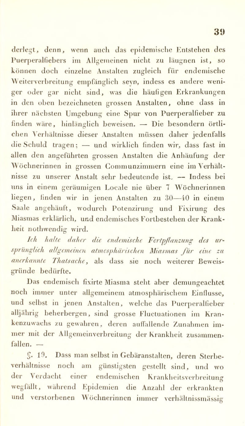 31) derlegt, denn, wenn auch das epidemische Entstehen des Puerperalfiebers im Allgemeinen nicht zu läugnen ist, so können doch einzelne Anstalten zugleich für endemische 'Weiterverbreitung empfänglich seyn, indess cs andere weni- ger oder gar nicht sind, was die häufigen Erkrankungen in den oben bezeichnten grossen Anstalten, ohne dass in ihrer nächsten Umgebung eine Spur von Puerperalfieber zu finden wäre, hinlänglich beweisen. —- Die besondern örtli- ch en Verhältnisse dieser Anstalten müssen daher jedenfalls die Schuld tragen; — und wirklich finden wir, dass fast in allen den angeführten grossen Anstalten die Anhäufung der Wöchnerinnen in grossen Communzimmern eine im Verhält- nisse zu unserer Anstalt sehr bedeutende ist, — Indess hei uns in einem geräumigen Locale nie über 7 Wöchnerinnen lie gen, finden wir in jenen Anstalten zu 30—40 in einem Saale angehäuft, wodurch Potenzirung und Fixirung des Miasmas erklärlich, und endemisches Fortbestehen der Krank- heit notlnvendig wird. Ich halte daher die endemische Fortpflanzung des ur- sprünglich allgemeinen atmesphärischen Miasmas für eine zu anerkannte Thalsache, als dass sie noch weiterer Beweis- gründe bedürfte. Das endemisch fixirte Miasma steht aber demungcachtet noch immer unter allgemeinem atmosphärischem Einflüsse, und seihst in jenen Anstalten, welche das Puerperalfieber alljährig beherbergen, sind grosse Fluctuationen im Kran- kenzuwachs zu gewahren, deren auffallende Zunahmen im- mer mit der Allgemeinverbreitung der Krankheit zusammen- fallen. — §. 10. Dass man selbst in Gebäranstalten, deren Sterbe- verhältnisse noch am günstigsten gestellt sind, und wo der Verdacht einer endemischen Krankheitsverbreitung wegfällt, während Epidemien die Anzahl der erkrankten und verstorbenen Wöchnerinnen immer verhältnissmässig
