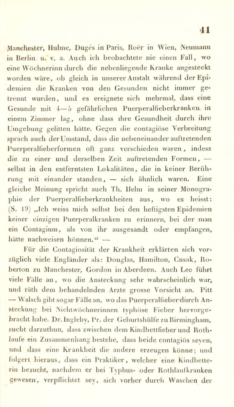 Manchester, Hulme, Duges in Paris, Boer in Wien, Neuinann in Berlin u. v. a. Auch ich beobachtete nie einen Fall, wo eine Wöchnerinn durch die nebenliegende Kranke angesteckt worden wäre, ob gleich in unserer Anstalt während der Epi- demien die Kranken von den Gesunden nicht immer ge* trennt wurden, und es ereignete sich mehrmal, dass eine Gesunde mit 4—5 gefährlichen Puerperalfieberkranken, in einem Zimmer lag, ohne dass ihre Gesundheit durch ihre Umgebung gelitten hätte. Gegen die contagiöse Verbreitung sprach auch der Umstand, dass die nebeneinander auftretenden Puerperalfieberformen oft ganz verschieden waren, indess die zu einer und derselben Zeit auftretenden Formen, — selbst in den entferntsten Lokalitäten, die in keiner Berüh- rung mit einander standen, — sich ähnlich waren. Eine gleiche Meinung spricht auch Th. llelm in seiner Monogra- phie der Puerperalfiebei'krankheiten aus, wo es heisst: (S. 19) ,,Ich weiss mich selbst bei den heftigsten Epidemien keiner einzigen Puerperalkranken zu erinnern, bei der man ein Contagium, als von ihr ausgesandt oder empfangen, hätte nachweisen hönnen.£< — Für die Contagiosität der Krankheit erklärten sich vor- züglich viele Engländer als: Douglas, Hamilton, Cusak, Bo- berton zu Manchester, Gordon in Aberdeen. Auch Lee führt viele Fälle an, wo die Ansteckung sehr wahrscheinlich war, und rälh dem behandelnden Arzte grosse Vorsicht an. Pitt — Walsch gibt sogar Fälle an, wo das Puerperalfieber durch An- steckung bei iNichlwöchnerinnen typhöse Fieber hervorge- bracht habe. Dr. Ingleby, Pr. der Geburtshülfe zu Birmingham, sucht darzuthun, dass zwischen dem Kindbettfieber und Both- laufe ein Zusammenhang bestehe, dass beide contagiüs seyen, und dass eine Krankheit die andere erzeugen könne; und folgert hieraus, dass ein Praktiker, welcher eine Kindbette- rin besucht, nachdem er bei Typhus- oder Bothläufkranken gewesen, verpflichtet sev, sieb vorher durch Waschen der