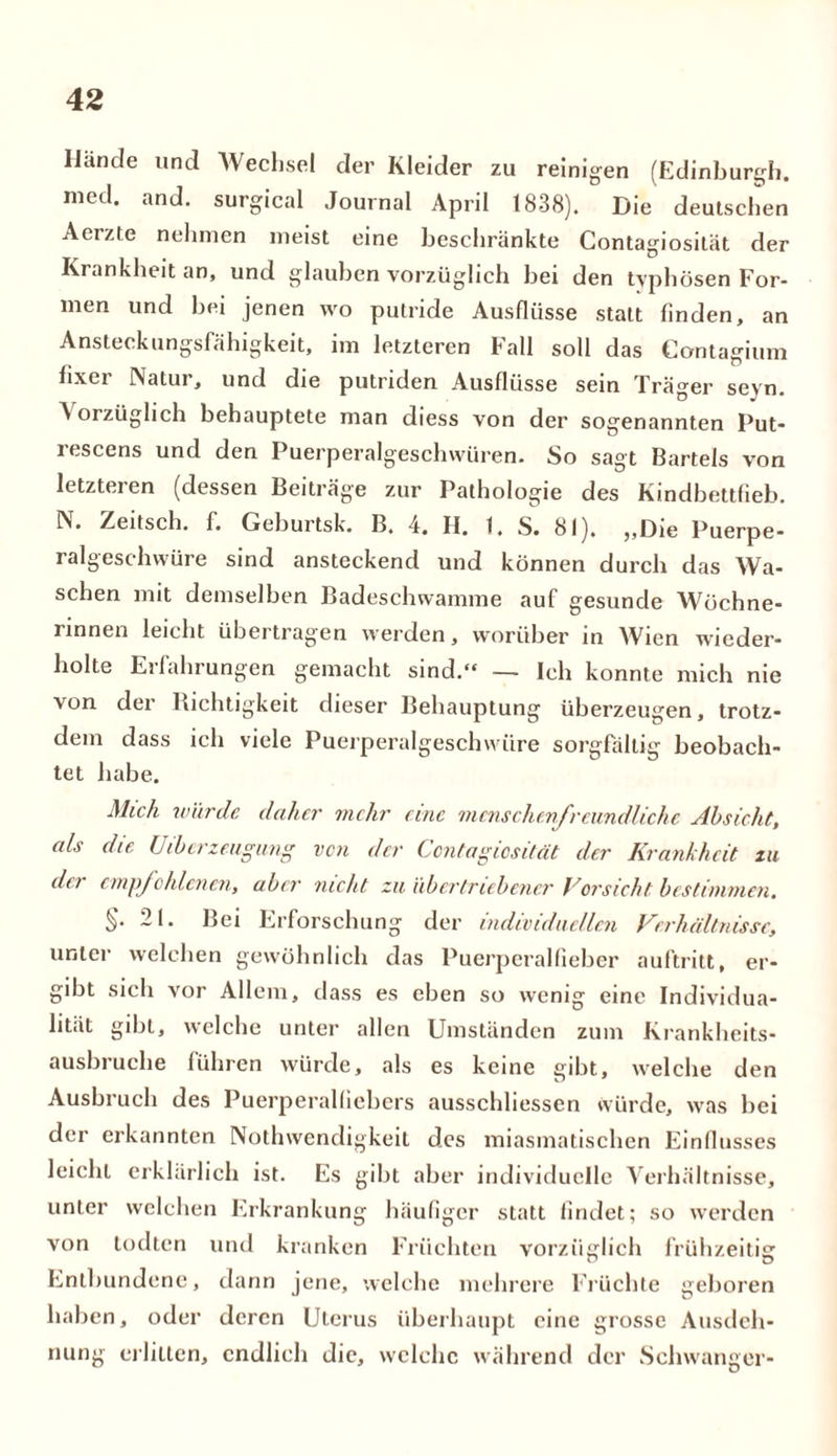 Hände und Wechsel der Kleider zu reinigen (Edinburgh, mcd. and. surgical Journal April 1838). Die deutschen Aerzte nehmen meist eine beschränkte Contagiosität der Krankheit an, und glauben vorzüglich bei den typhösen For- men und bei jenen wo putride Ausflüsse statt finden, an Ansteckungsfähigkeit, im letzteren Fall soll das Contagium fixer Natur, und die putriden Ausflüsse sein Träger seyn. A orzüglich behauptete man diess von der sogenannten Put- rescens und den Puerperalgeschwüren. So sagt Bartels von letzteren (dessen Beiträge zur Pathologie des Kindbettfieb. N. Zeitscb. f. Geburtsk. B. 4. H. 1, S. 81). ,,Die Puerpe- ralgeschwüre sind ansteckend und können durch das Wa- schen mit demselben Badeschwamme auf gesunde Wöchne- rinnen leicht übertragen werden, worüber in Wien wieder- holte Erfahrungen gemacht sind.» — Ich konnte mich nie von der Kichtigkeit dieser Behauptung überzeugen, trotz- dem dass ich viele Puerperalgeschwüre sorgfältig beobach- tet habe. Mich würde daher mehr eine menschenfreundliche Absicht, als die Überzeugung ven der Contagiosität der Krankheit zu dei empfohlenen, aber nicht zu übertriebener Vorsicht bestimmen, §.21. Bei Erforschung der individuellen Verhältnisse, unter welchen gewöhnlich das Puerperalfieber auftritt, er- gibt sich vor Allem, dass es eben so wenig eine Individua- lität gibt, welche unter allen Umständen zum Krankheits- ausbruche führen würde, als es keine gibt, welche den Ausbruch des Puerperalfiebers ausschliessen würde, was bei der erkannten Nothwendigkeit des miasmatischen Einflusses leicht erklärlich ist. Es gibt aber individuelle Verhältnisse, unter welchen Erkrankung häufiger statt findet; so werden von todten und kranken Früchten vorzüglich frühzeitig Entbundene, dann jene, welche mehrere Früchte geboren haben, oder deren Uterus überhaupt eine grosse Ausdeh- nung erlitten, endlich die, welche während der Schwanger-