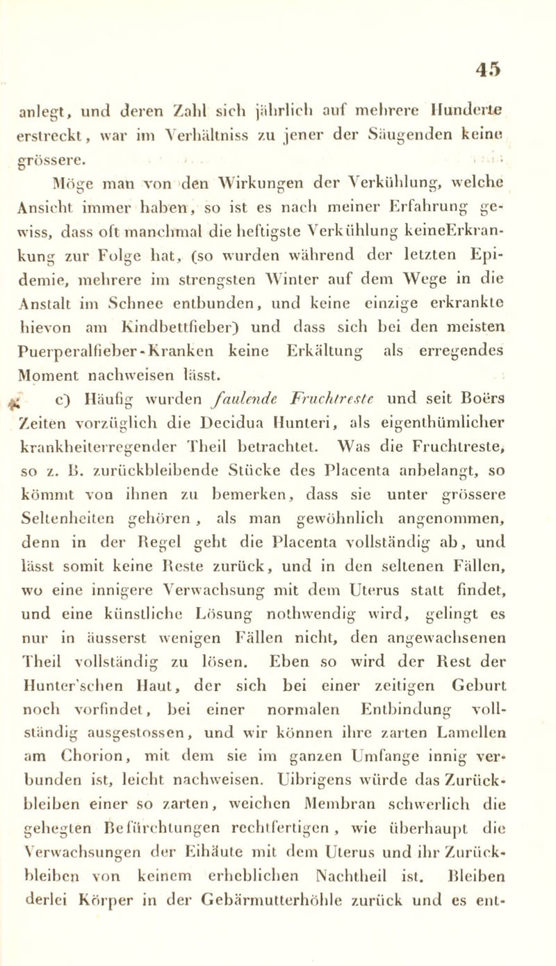 anlegt, und deren Zahl sich jährlich auf mehrere Hunderte erstreckt, war im Verhältniss zu jener der Säugenden keine grössere. Möge man von den Wirkungen der Verkühlung, welche Ansicht immer haben, so ist es nach meiner Erfahrung ge- wiss, dass oft manchmal die heftigste Verkühlung keineErkran- kung zur Folge hat, (so wurden während der letzten Epi- demie, mehrere im strengsten Winter auf dem Wege in die Anstalt im Schnee entbunden, und keine einzige erkrankte hievon am Kindbettfieber) und dass sich hei den meisten Puerperalfieber-Kranken keine Erkältung als erregendes Moment naclnveisen lässt. £ c) Häufig wurden faulende Fruchtreste und seit Boiirs Zeiten vorzüglich die Decidua Hunteri, als eigenthümlicher krankheiterregender Theil betrachtet. Was die Fruchlreste, so z. B. zurückbleibende Stücke des Placenta anbelangt, so kömmt von ihnen zu bemerken, dass sie unter grössere Seltenheiten gehören , als man gewöhnlich angenommen, denn in der Begel geht die Placenta vollständig ab, und lässt somit keine Beste zurück, und in den seltenen Fällen, wo eine innigere Verwachsung mit dem Uterus statt findet, und eine künstliche Lösung nothvvendig wird, gelingt es nur in äusserst wenigen Fällen nicht, den angewachsenen Theil vollständig zu lösen. Ehen so wird der Rest der Hunter'schen Haut, der sich bei einer zeitigen Geburt noch vorfindet, bei einer normalen Entbindung voll- ständig ausgestossen, und wir können ihre zarten Lamellen am Chorion, mit dem sie im ganzen Umfange innig ver- bunden ist, leicht nachweisen. Uibrigens würde das Zurück- bleiben einer so zarten, weichen Membran schwerlich die gehegten Befürchtungen rechtfertigen, wie überhaupt die Verwachsungen der Eihäute mit dem Uterus und ihr Zurück- bleiben von keinem erheblichen Nachtheil ist. Bleiben derlei Körper in der Gebärmutterhöhle zurück und es ent-