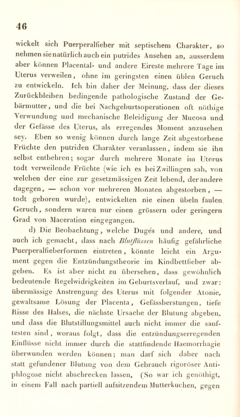 wickelt sicli Puerperalfieber mit septischem Charakter, so nehmen sie natürlich auch ein putrides Ansehen an, ausserdem aber können Placental- und andere Eireste mehrere Tage im Uterus verweilen, ohne im geringsten einen üblen Geruch zu entwickeln. Ich bin daher der Meinung, dass der dieses Zurückbleiben bedingende pathologische Zustand der Ge- bärmutter, und die bei Nachgeburtsoperationen oft nöthige Verwundung und mechanische Beleidigung der Mucosa und der Gefässe des Uterus, als erregendes Moment anzusehen sey. Eben so wenig können durch lange Zeit abgestorbene Früchte den putriden Charakter veranlassen, indem sie ihn selbst entbehren; sogar durch mehrere Monate im Uterus todt verweilende Früchte (wie ich es bei Zwillingen sah, von welchen der eine zur gesetzmässigen Zeit lebend, der andere dagegen, — schon vor mehreren Monaten abgestorben, — todt geboren wurde), entwickelten nie einen Übeln faulen Geruch, sondern waren nur einen grossem oder geringem Grad von Maeeration eingeganiren. O D O d) Die Beobachtung, welche Duges und andere, und auch ich gemacht, dass nach Blu/Jlüsscn häufig gefährliche Puerperalfieberformen eintreten, könnte leicht ein Argu- ment gegen die Entzündungstheorie im Kindbettfieber ab- geben. Es ist aber nicht zu übersehen, dass gewöhnlich bedeutende Regelwidrigkeiten im Geburtsverlauf, und zwar: übermässige Anstrengung des Uterus mit folgender Atonie, gewaltsame Lösung der Placenta, Gefassberstungen, tiefe Risse des Halses, die nächste Ursache der Blutung abgeben, und dass die Blutstillungsmittel auch nicht immer die sanf- testen sind , woraus folgt, dass die entzündungserregenden Einflüsse nicht immer durch die stattfindende Haemorrhagie überwunden werden können; man darf sich daher nach statt gelundener Blutung von dem Gebrauch rigoroser Anti- phlogosc nicht abschrecken lassen, (So war ich genöthigt, in einem Fall nach partiell aufsitzendem Mutterkuchen, gegen