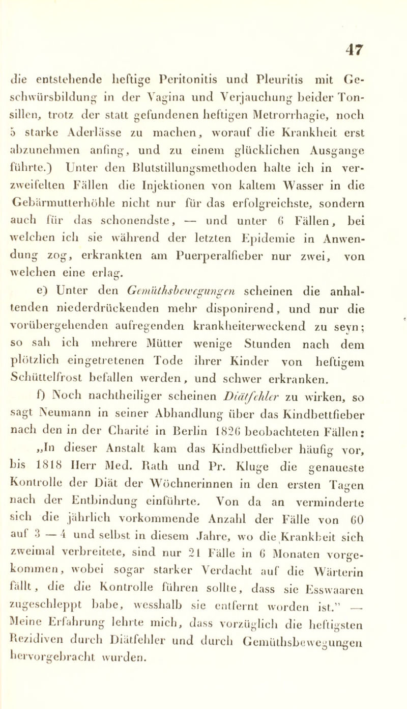 die entstehende heftige Peritonitis und Pleuritis mit Ge- schwürsbildung in der Vagina und Verjauchung beider Ton- sillen,, trotz der statt gefundenen heftigen Metrorrhagie, noch 5 starke Aderlässe zu machen, worauf die Krankheit erst abzunehmen anfing, und zu einem glücklichen Ausgange führte.) Unter den Blutstillungsmethoden halte ich in ver- zweifelten Fällen die Injektionen von kaltem Wasser in die Gebärmutterhöhle nicht nur für das erfolgreichste, sondern auch für das sehonendste, — und unter 6 Fällen, bei welchen ich sie während der letzten Epidemie in Anwen- du ng zog, erkrankten am Puerperalfieber nur zwei, von welchen eine erlag. e) Unter den Gemüthsbewcgungen scheinen die anhal- tenden niederdrückenden mehr disponirend, und nur die vorübergehenden aufregenden krankheiterweckend zu sevn; so sah ich mehrere Mütter wenige Stunden nach dem plötzlich eingetretenen Tode ihrer Kinder von heftigem Schüttelfrost befallen werden, und schwer erkranken. f) Noch nachlheiliger scheinen Diätfchlcr zu wirken, so sagt Neumann in seiner Abhandlung über das Kindbettfieber nach den in der Charite in Berlin 182G beobachteten Fällen; „In dieser Anstalt kam das Kindbeltfieber häufig vor, bis 1818 Herr Med. Rath und Pr. Kluge die genaueste Kontrolle der Diät der Wöchnerinnen in den ersten Tagen nach der Entbindung einführte. Von da an verminderte sich die jährlich vorkommende Anzahl der Fälle von GO aul 3 4 und selbst in diesem Jahre, wo die Krankheit sich zweimal verbreitete, sind nur 21 Fälle in G Monaten vorge- kommen, wobei sogar starker Verdacht auf die Wärterin lallt, die die Kontrolle führen sollte, dass sie Esswaaren zugeschleppt bähe, wesshalb sie entfernt worden ist.” Meine Erfahrung lehrte mich, dass vorzüglich die heftigsten t-' D Rezidiven durch Diätfehler und durch Gemüthsbewegungen hervorgebracht wurden.