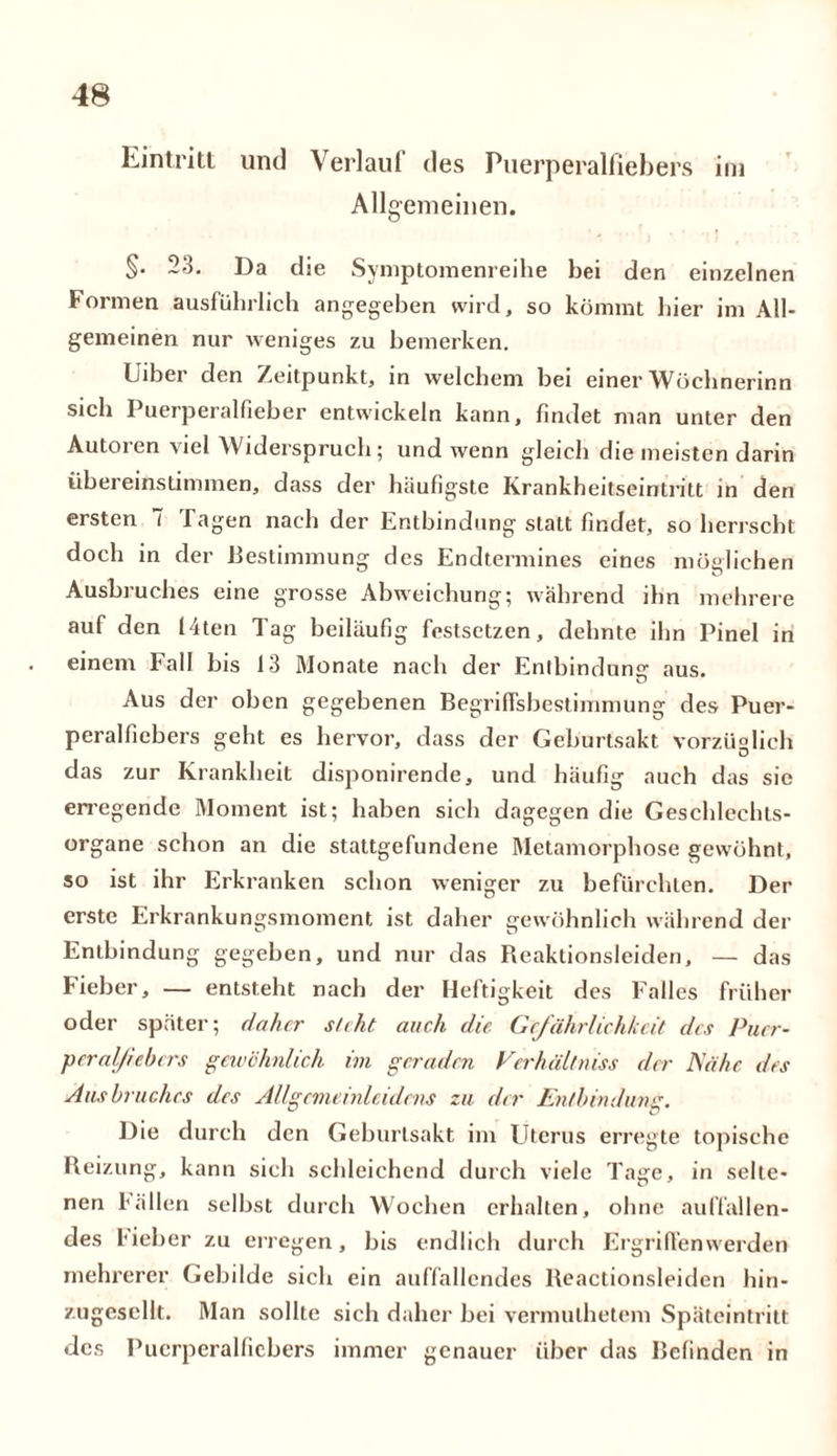 Eintritt und Verlauf des Puerperalfiebers im Allgemeinen. §. 23. Da die Symptomenreihe bei den einzelnen Formen ausführlich angegeben wird, so kömmt hier im All- gemeinen nur weniges zu bemerken. Uiber den Zeitpunkt, in welchem bei einer Wöchnerinn sich Puerperalfieber entwickeln kann, findet man unter den Autoren viel Widerspruch; und wenn gleich die meisten darin übereinstimmen, dass der häufigste Krankheitseintritt in den ersten i Tagen nach der Entbindung statt findet, so herrscht doch in der Bestimmung des Endtermines eines möglichen Ausbruches eine grosse Abweichung; während ihn mehrere auf den 14ten Tag beiläufig festsetzen, dehnte ihn Pinel in einem Fall bis 13 Monate nach der Entbindung aus. Aus der oben gegebenen Begriffsbestimmung des Puer- peralfiebers geht es hervor, dass der Geburtsakt vorzüglich das zur Krankheit disponirende, und häufig auch das sie erregende Moment ist; haben sich dagegen die Geschlechts- organe schon an die stattgefundene Metamorphose gewöhnt, so ist ihr Erkranken schon weniger zu befürchten. Der erste Erkrankungsmoment ist daher gewöhnlich während der Entbindung gegeben, und nur das Reaktionsleiden, — das Fieber, — entsteht nach der Heftigkeit des Falles früher oder später; daher s/tht auch die Gefährlichkeit des Puer- peralfiebers gewöhnlich im geraden Verluiltniss der Nähe des Ans braches des Allgemeinleidens zu der Entbindung. Pie durch den Geburtsakt im Uterus erregte topische Reizung, kann sich schleichend durch viele Tage, in selte- nen Fällen selbst durch Wochen erhalten, ohne auffallen- des lieber zu erregen, bis endlich durch Ergriffenwerden mehrerer Gebilde sich ein auffallendes Reactionsleiden hin- zugesellt. Man sollte sich daher bei vermuthetem Späteintritt des Puerperalfiebers immer genauer über das Befinden in