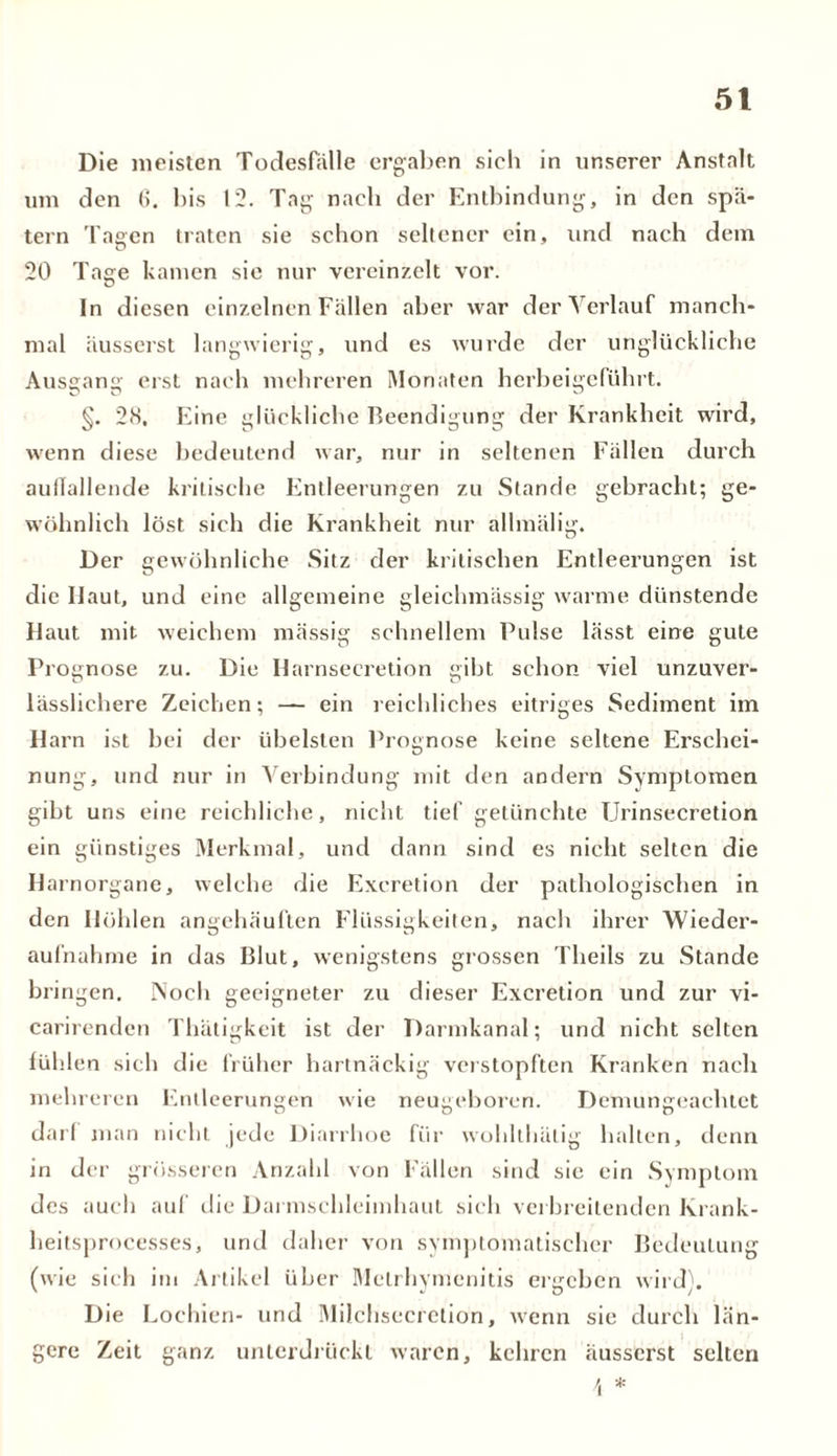 5t Die meisten Todesfälle ergaben sich in unserer Anstalt um den 6. bis 12. Tag nach der Entbindung, in den spä- tem Tagen traten sie schon seltener ein, und nach dem 20 Tage kamen sic nur vereinzelt vor. In diesen einzelnen Fällen aber war der Verlauf manch- mal äusserst langwierig, und es wurde der unglückliche Ausgang erst nach mehreren Monaten herbeigeführt. §. 28. Eine glückliche Beendigung der Krankheit wird, wenn diese bedeutend war, nur in seltenen Fällen durch auffallende kritische Entleerungen zu Stande gebracht; ge- wöhnlich löst sich die Krankheit nur allmälig. Der gewöhnliche Sitz der kritischen Entleerungen ist die Haut, und eine allgemeine gleichmässig warme dünstende Haut mit weichem massig schnellem Pulse lässt eine gute Prognose zu. Die Harnsecretion «ibt schon viel unzuver- lässlichere Zeichen; — ein reichliches eitriges Sediment im Harn ist bei der übelsten Prognose keine seltene Erschei- nung, und nur in Verbindung mit den andern Symptomen gibt uns eine reichliche, nicht tief getünchte Urinsecretion ein günstiges Merkmal, und dann sind es nicht selten die Harnorgane, welche die Exeretion der pathologischen in den Höhlen angehäuften Flüssigkeiten, nach ihrer Wieder- aufnahme in das Blut, wenigstens grossen Tlieils zu Stande bringen. Noch geeigneter zu dieser Exeretion und zur vi- carirenden Thätigkeit ist der Darmkanal; und nicht selten fühlen sich die früher hartnäckig verstopften Kranken nach mehreren Entleerungen wie neugeboren. Demungeachtet darf man nicht jede Diarrhoe für wohlthätig halten, denn in der grösseren Anzahl von Fällen sind sie ein Symptom des auch auf die Darmschleimhaut sich verbreitenden Krank- heitsprocesses, und daher von symptomatischer Bedeutung (wie sich im Artikel über Metrhymenitis ergeben wird''. Die Lochien- und Milchsecretion, wenn sie durch län- gere Zeit ganz unterdrückt waren, kehren äusserst selten