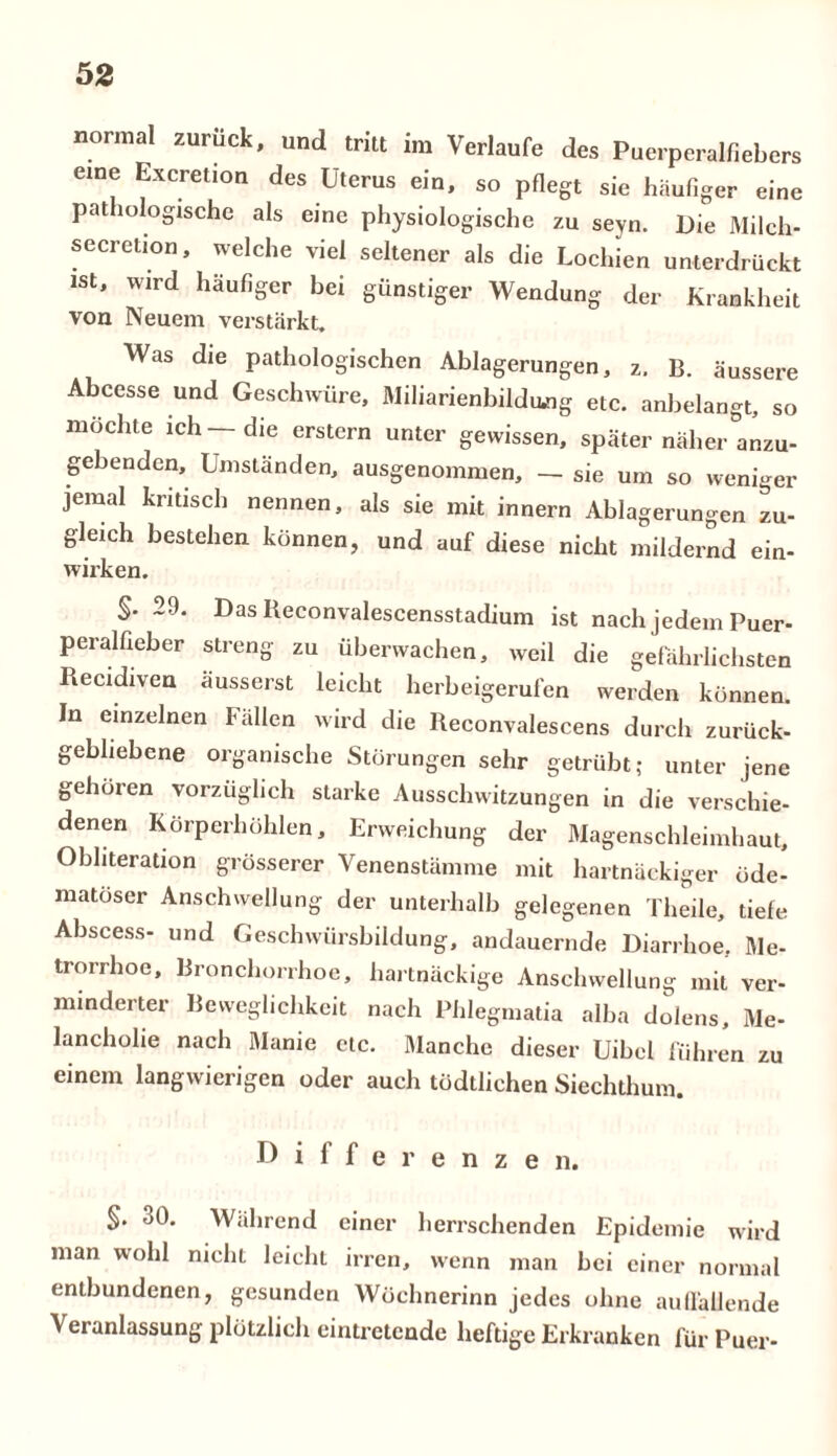 normal zuruck, und tritt im Verlaufe des Puerperalfiebers eine Excretion des Uterus ein, so pflegt sie häufiger eine pathologische als eine physiologische zu seyn. Die Milch- secretion, welche viel seltener als die Lochien unterdrückt ist, wird häufiger bei günstiger Wendung der Krankheit von Neuem verstärkt. Was die pathologischen Ablagerungen, z. B. äussere Abcesse und Geschwüre, Miliarienbildung etc. anbelangt, so möchte ich—die erstem unter gewissen, später näher anzu- gebenden, Umständen, ausgenommen, — sie um so weniger jemal kritisch nennen, als sie mit innern Ablagerungen zu- gleich bestehen können, und auf diese nicht mildernd ein- wirken. S- 29. Das Beconvalescensstadium ist nach jedem Puer- peralfieber streng zu überwachen, weil die gefährlichsten Recidiven äusserst leicht herbeigerufen werden können. In einzelnen Fällen wird die Reconvalescens durch zurück- gebliebene organische Störungen sehr getrübt; unter jene gehören vorzüglich starke Ausschwitzungen in die verschie- denen Körperhöhlen, Erweichung der Magenschleimhaut, Obiiteration grösserer Venenstämme mit hartnäckiger öde- matoser Anschwellung der unterhalb gelegenen Theile, tiefe Abscess- und Geschwürsbildung, andauernde Diarrhoe, Me- trorrhoe, Bronchorrhoe, hartnäckige Anschwellung mit ver- minderter Beweglichkeit nach Phlegmatia alba dolens, Me- lancholie nach Manie etc. Manche dieser Uibel führen zu einem langwierigen oder auch tödtlichen Siechthum. Differenze n. §. 30. Während einer herrschenden Epidemie wird man wohl nicht leicht irren, wenn man bei einer normal entbundenen, gesunden Wöchnerinn jedes ohne auffallende Veranlassung plötzlich eintretende heftige Erkranken für Puer-