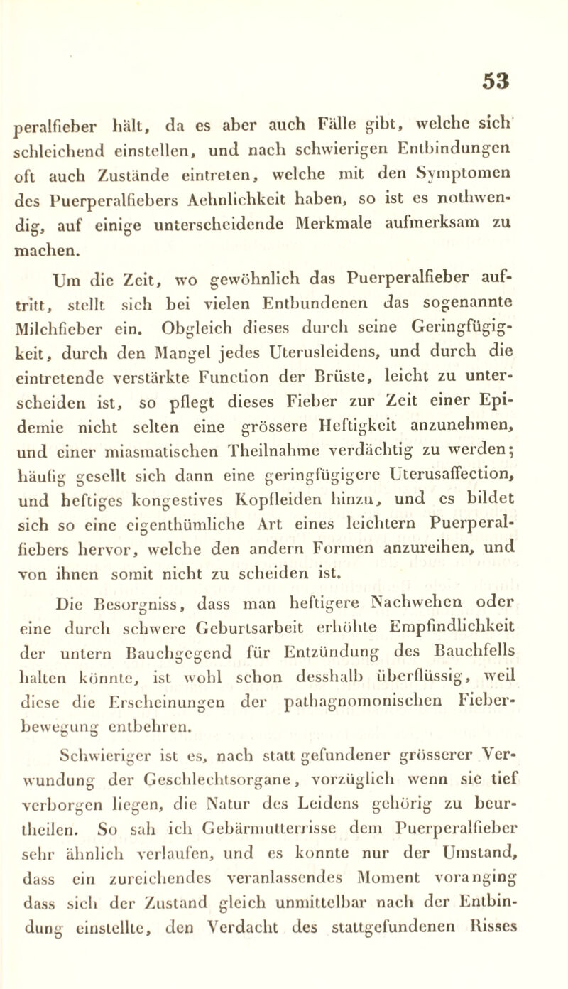 peralfieber hält, da es aber auch Fälle gibt, welche sich schleichend einstellen, und nach schwierigen Entbindungen oft auch Zustände eintreten, welche mit den Symptomen des Puerperalfiebers Aehnlichkeit haben, so ist es nothwen- dig, auf einige unterscheidende Merkmale aufmerksam zu machen. Um die Zeit, wo gewöhnlich das Puerperalfieber auf- tritt, stellt sich bei vielen Entbundenen das sogenannte Milchfieber ein. Obgleich dieses durch seine Geringfügig- keit, durch den Mangel jedes Uterusleidens, und durch die eintretende verstärkte Function der Brüste, leicht zu unter- scheiden ist, so pflegt dieses Fieber zur Zeit einer Epi- demie nicht selten eine grössere Heftigkeit anzunehmen, und einer miasmatischen Theilnahme verdächtig zu werden; häufig gesellt sich dann eine geringfügigere Uterusaffection, und heftiges kongestives Koplleiden hinzu, und es bildet sich so eine eigenthümliehe Art eines leichtern Puerperal- fiebers hervor, welche den andern Formen anzureihen, und von ihnen somit nicht zu scheiden ist. Die Besorgniss, dass man heftigere Nachwehen oder eine durch schwere Geburtsarbeit erhöhte Empfindlichkeit der untern Bauchgegend für Entzündung des Bauchfells halten könnte, ist wohl schon desshalb überflüssig, weil diese die Erscheinungen der pathagnomonischen Fieber- bewegung entbehren. Schwieriger ist es, nach statt gefundener grösserer Ver- wundung der Geschlechtsorgane, vorzüglich wenn sie tief verborgen liegen, die Natur des Leidens gehörig zu beur- theilen. So sah ich Gebärmutterrisse dem Puerperalfieber sehr ähnlich verlaufen, und es konnte nur der Umstand, dass ein zureichendes veranlassendes Moment voranging dass sieh der Zustand gleich unmittelbar nach der Entbin- dung einstellte, den Verdacht des stattgefundenen Bisses
