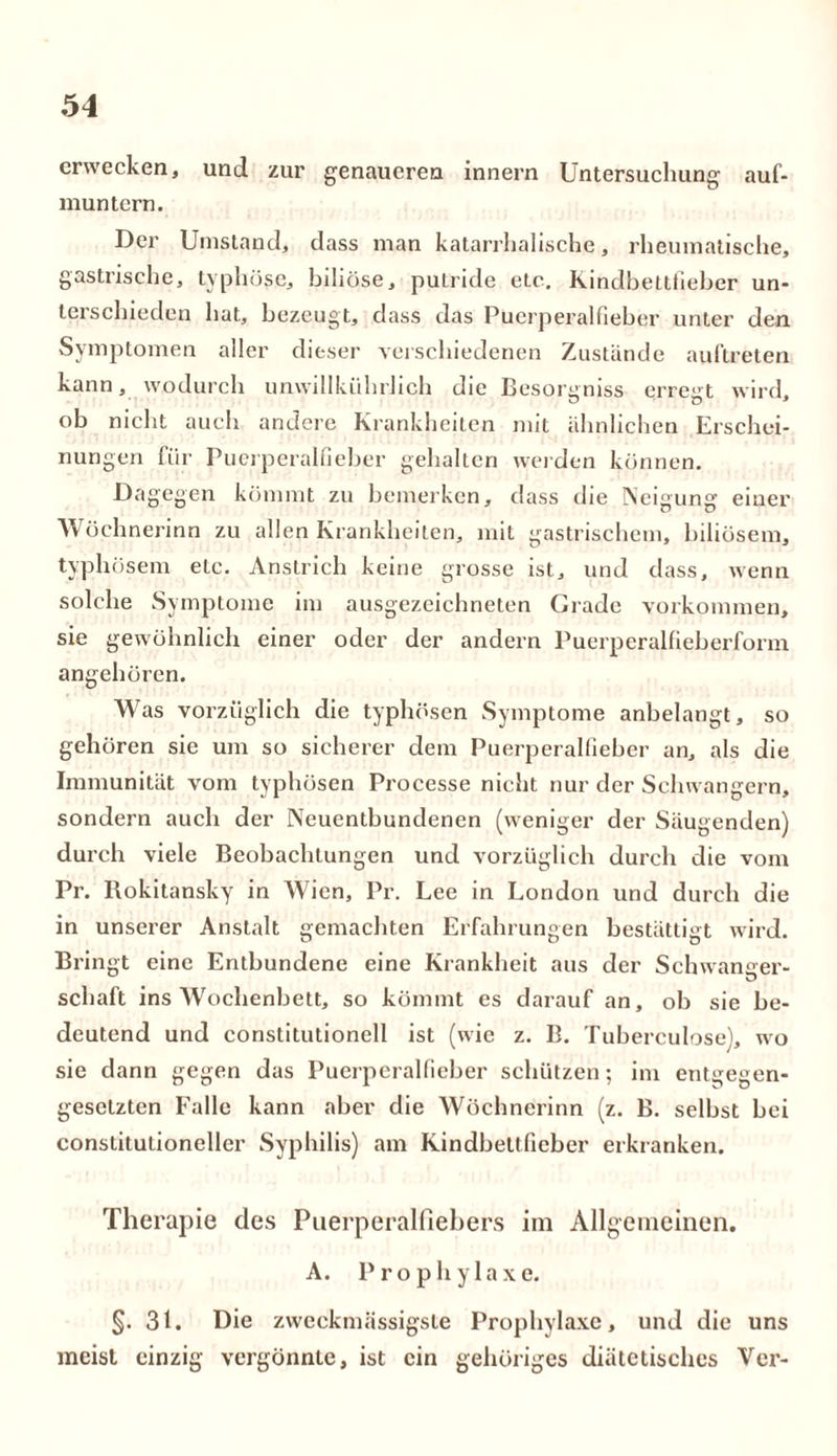 erwecken, und zur genaueren innern Untersuchung auf- muntern. Der Umstand, dass man katarrhalische, rheumatische, gastrische, typhöse, biliöse, putride etc. Rindbetttieber un- terschieden hat, bezeugt, dass das Puerperalfieber unter den Symptomen aller dieser verschiedenen Zustande auftreten kann, wodurch unwillkiihrJich die Besorgniss erregt wird, ob nicht auch andere Krankheiten mit ähnlichen Erschei- nungen für Puerperalfieber gehalten weiden können. Dagegen kömmt zu bemerken, dass die Neigung einer Wöchnerinn zu allen Krankheiten, mit gastrischem, biliösem, typhösem etc. Anstrich keine grosse ist, und dass, wenn solche Symptome im ausgezeichneten Grade Vorkommen, sie gewöhnlich einer oder der andern Puerperalfieberform angehören. Was vorzüglich die typhösen Symptome anbelangt, so gehören sie um so sicherer dem Puerperalfieber an, als die Immunität vom typhösen Processe nicht nur der Schwängern, sondern auch der Neuentbundenen (weniger der Säugenden) durch viele Beobachtungen und vorzüglich durch die vom Pr. Rokitansky in Wien, Pr. Lee in London und durch die in unserer Anstalt gemachten Erfahrungen bestättigt wird. Bringt eine Entbundene eine Krankheit aus der Schwanger- schaft ins Wochenbett, so kömmt es darauf an, ob sie be- deutend und constitutionell ist (wie z. B. Tuberculose), wo sie dann gegen das Puerperalfieber schützen; im entgegen- gesetzten Falle kann aber die Wöchnerinn (z. B. selbst bei constitutioncller Syphilis) am Kindbettficber erkranken. Therapie des Puerperalfiebers im Allgemeinen. A. Prophylaxe. §. 31. Die zweekmässigste Prophylaxe, und die uns meist einzig vergönnte, ist ein gehöriges diätetisches Ver-