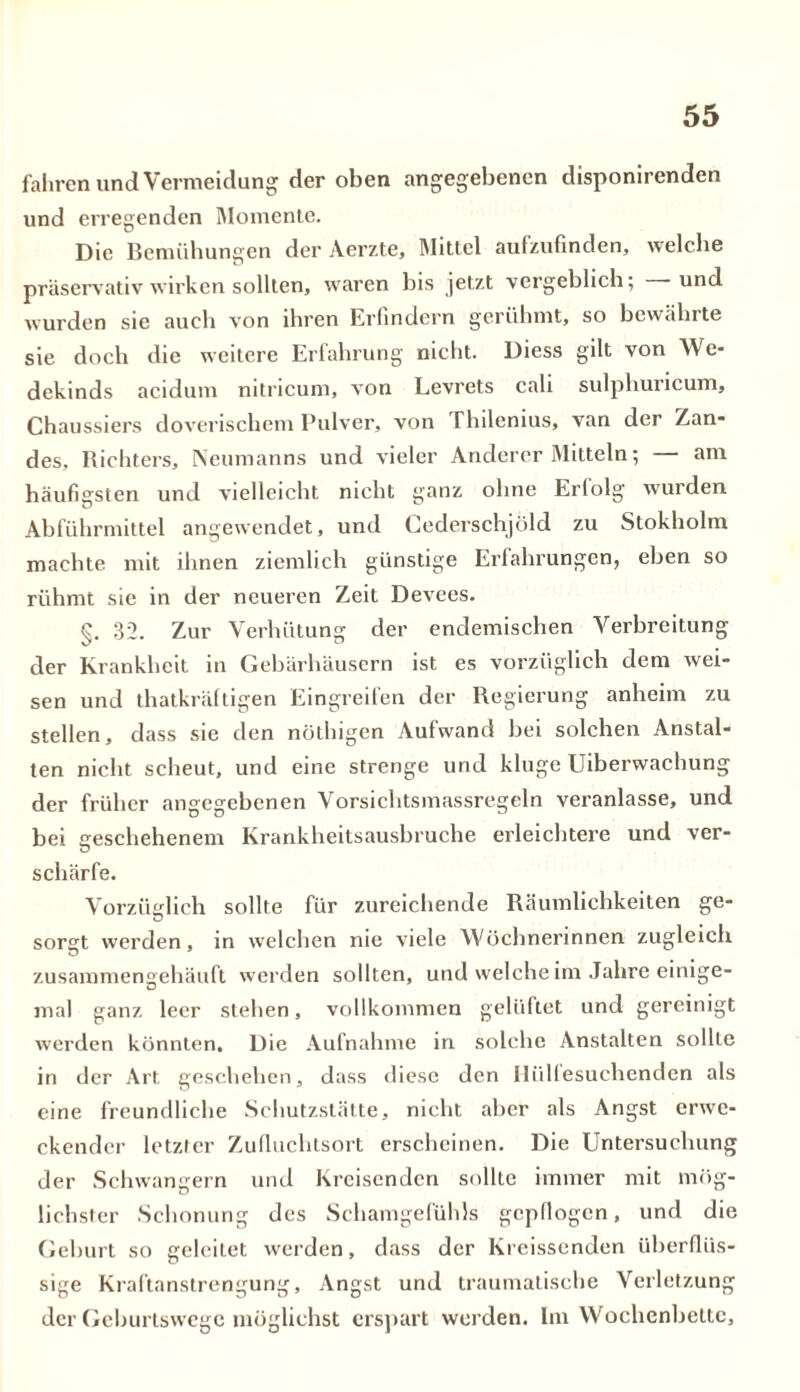 fahren und Vermeidung der oben angegebenen disponirenden und erregenden Momente. Die Bemühungen der Aerzte, Mittel aulzufinden, welche präservativ wirken sollten, waren bis jetzt vergeblich; und wurden sie auch von ihren Erfindern gerühmt, so bewährte sie doch die weitere Erfahrung nicht. Diess gilt von We- dekinds acidum nitricum, von Levrets cali sulphuricum, Chaussiers doverischem Pulver, von Thilenius, van der Zan- des, Richters, Neumanns und vieler Anderer Mitteln; — am häufigsten und vielleicht nicht ganz ohne Erfolg wurden Abführmittel angewendet, und Cederschjöld zu Stokholm machte mit ihnen ziemlich günstige Erfahrungen, eben so rühmt sie in der neueren Zeit Devees. §. 32. Zur Verhütung der endemischen Verbreitung der Krankheit in Gebärhäusern ist es vorzüglich dem wei- sen und thatkräftigen Eingreifen der Regierung anheim zu stellen, dass sie den nöthigen Aufwand bei solchen Anstal- ten nicht scheut, und eine strenge und kluge Uiberwachung der früher angegebenen Vorsichtsmassregeln veranlasse, und bei geschehenem Krankheitsausbruche erleichtere und ver- schärfe. Vorzüglich sollte für zureichende Räumlichkeiten ge- sorgt werden, in welchen nie viele Wöchnerinnen zugleich zusammengehäuft werden sollten, und welche im Jahre einige- mal ganz leer stehen, vollkommen gelüftet und gereinigt werden könnten. Die Aufnahme in solche Anstalten sollte in der Art geschehen, dass diese den Uiillesuchcnden als eine freundliche Schutzstätte, nicht aber als Angst erwe- ckender letzter Zufluchtsort erscheinen. Die Untersuchung der Schwängern und Kreisenden sollte immer mit mög- lichster Schonung des Schamgefühls gepflogen, und die Geburt so geleitet werden, dass der Kreissenden überflüs- sige Kraftanstrengung, Angst und traumatische Verletzung der Geburtswege möglichst erspart werden. Im Wochenbette,