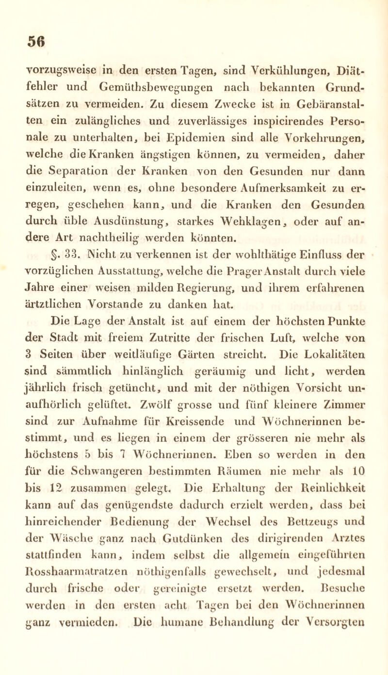 vorzugsweise in den ersten Tagen, sind Verkühlungen, Diät- fehler und Gemütsbewegungen nach bekannten Grund- sätzen zu vermeiden. Zu diesem Zwecke ist in Gebäranstal- ten ein zulängliches und zuverlässiges inspicirendes Perso- nale zu unterhalten, bei Epidemien sind alle Vorkehrungen, welche die Kranken ängstigen können, zu vermeiden, daher die Separation der Kranken von den Gesunden nur dann einzuleilen, wenn es, ohne besondere Aufmerksamkeit zu er- regen, geschehen kann, und die Kranken den Gesunden durch üble Ausdünstung, starkes Wehklagen, oder auf an- dere Art nachtheilig werden könnten. §. 33. Nicht zu verkennen ist der wohltätige Einfluss der vorzüglichen Ausstattung, welche die Prager Anstalt durch viele Jahre einer weisen milden Regierung, und ihrem erfahrenen ärtztlichen Vorstande zu danken hat. Die Lage der Anstalt ist auf einem der höchsten Punkte der Stadt mit freiem Zutritte der frischen Luft, welche von 3 Seiten über weitläufige Gärten streicht. Die Lokalitäten sind sämmtlich hinlänglich geräumig und licht, werden jährlich frisch getüncht, und mit der nöthigen Vorsicht un- aufhörlich gelüftet. Zwölf grosse und fünf kleinere Zimmer sind zur Aufnahme für Kreissende und Wöchnerinnen be- stimmt, und es liegen in einem der grösseren nie mehr als höchstens 5 bis 7 Wöchnerinnen. Eben so werden in den für die Schwangeren bestimmten Räumen nie mehr als 10 bis 12 zusammen gelegt. Die Erhaltung der Reinlichkeit kann auf das genügendste dadurch erzielt werden, dass bei hinreichender Redienung der Wechsel des Rettzeugs und der Wäsche ganz nach Gutdünken des dirigirenden Arztes stattfinden kann, indem selbst die allgemein eingeführten Rosshaarmatratzen nöthigenfalls gewechselt, und jedesmal durch frische oder gereinigte ersetzt werden. Resuehc werden in den ersten acht Tagen bei den Wöchnerinnen ganz vermieden. Die humane Behandlung der Versorgten