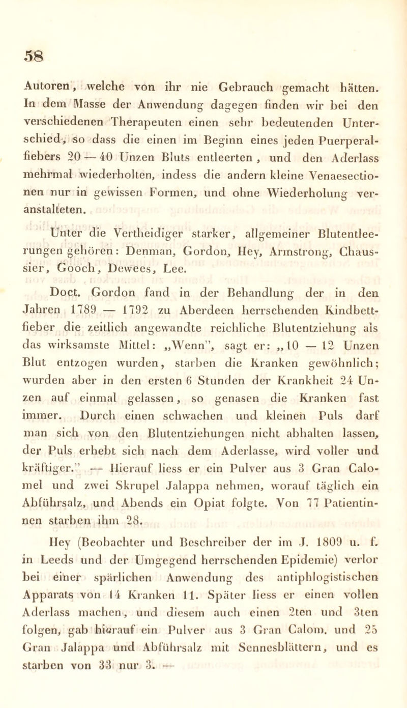 Autoren, welche von ihr nie Gebrauch gemacht hätten. In dem Masse der Anwendung dagegen finden wir bei den verschiedenen Therapeuten einen sehr bedeutenden Unter- schied, so dass die einen im Beginn eines jeden Puerperal- fiebers 20 — 40 Unzen Bluts entleerten, und den Aderlass mehrmal wiederholten, indess die andern kleine Venaeseetio- nen nur in gewissen Formen, und ohne Wiederholung ver- anstalteten. Unter die Vertheidiger starker, allgemeiner Blutentlee- rungen gehören: Denman, Gordon, Hey, Armstrong, Chaus- sier, Gooch, Dewees, Lee. ml/ asr.b t n vlri'. Doct. Gordon fand in der Behandlung der in den Jahren 1789 — 1792 zu Aberdeen herrschenden Kindbett- lieber die zeitlich angewandte reichliche Blutentziehung als das wirksamste Mittel: „Wenn”, sagt er: „10 — 12 Unzen Blut entzogen wurden, starben die Kranken gewöhnlich; wurden aber in den ersten 6 Stunden der Krankheit 24 Un- zen auf einmal gelassen, so genasen die Kranken fast immer. Durch einen schwachen und kleinen Puls darf man sich von den Blutentziehungen nicht abhalten lassen, der Puls erhebt sich nach dem Aderlässe, wird voller und kräftiger.” — Hierauf liess er ein Pulver aus 3 Gran Calo- mel und zwei Skrupel Jalappa nehmen, worauf täglich ein Abführsalz, und Abends ein Opiat folgte. Von 77 Patientin- nen starben ihm 28. Hey (Beobachter und Beschreiber der im J. 1809 u. f. in Leeds und der Umgegend herrschenden Epidemie) verlor bei einer spärlichen Anwendung des antiphlogistischen Apparats von 14 Kranken 11. Später liess er einen vollen Aderlass machen, und diesem auch einen 2tcn und 3ten folgen, gab hierauf ein Pulver aus 3 Gran Calom. und 25 Gran Jalappa und Abführsalz mit Sennesblättern, und es starben von 33 nur 3. —