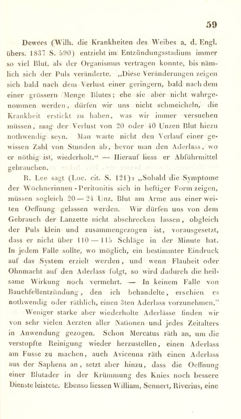 Dewees (Willi, die Krankheiten des Weibes a. d. Engl, übers. 1831 S. 590) entzieht im Entzündungsstadium immer so viel Blut, als der Organismus vertragen konnte, bis näm- lich sich der Puls veränderte. „Diese Veränderungen zeigen sich bald nach dem Verlust einer geringem, bald nach dem einer grossem Menge Blutes; ehe sie aber nicht wahrge- nommen werden , dürfen wir uns nicht schmeicheln, die Krankheit erstickt zu haben, was wir immer versuchen müssen, mag der Verlust von 20 oder 40 Unzen Blut hiezu nothwendig sevn. Man warte nicht den Verlauf einer ge- wissen Zahl von Stunden ab, bevor man den Aderlass, wo er nüthig ist, wiederholt.“ — Hierauf liess er Abführmittel gebrauchen. B. Le e sagt (Loc. cit. S. 121): „Sobald die Symptome der Wöchnerinnen - Peritonitis sich in heftiger Form zeigen, müssen sogleich 20 — 24 Unz. Blut am Arme aus einer wei- ten Oeffnung gelassen werden. Wir dürfen uns von dem Gebrauch der Lanzette nicht abschrecken lassen, obgleich der Puls klein und zusammengezogen ist, vorausgesetzt, dass er nicht über 110 — 115 Schläge in der Minute hat. In jedem Falle sollte, wo möglich, ein bestimmter Eindruck auf das System erzielt werden, und wenn Flauheit oder Ohnmacht auf den Aderlass folgt, so wird dadurch die heil- same Wirkung noch vermehrt. — In keinem Falle von Bauchfellentzündung, den ich behandelte, erschien es nothwendig oder räthlich, einen 3ten Aderlass vorzunehmen.” Weniger starke aber wiederholte Aderlässe linden wir von sehr vielen Aerzten aller Nationen und jedes Zeitalters in Anwendung gezogen. Schon Mercatus räth an, um die verstopfte Reinigung wieder herzustellen, einen Aderlass am Fusse zu machen, auch Avicenna räth einen Aderlass aus der Saphena an, setzt aber hinzu, dass die Oeffnung einer Blutader in der Krümmung des Knies noch bessere Dienste leistete. Ebenso Hessen William, Sennert, Rivcrius, eine