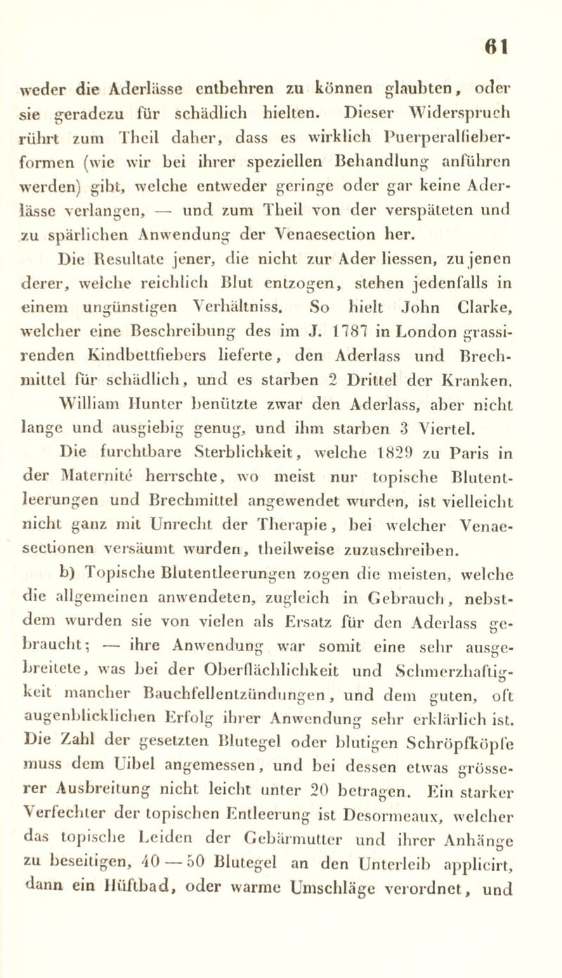 weder die Aderlässe entbehren zu können glaubten, oder sie geradezu für schädlich hielten. Dieser Widerspruch rührt zum Theil daher, dass es wirklich Puerperalfieber- formen (wie wir bei ihrer speziellen Behandlung anführen werden) gibt, welche entweder geringe oder gar keine Ader- lässe verlangen, — und zum Theil von der verspäteten und zu spärlichen Anwendung der Venaesection her. Die Resultate jener, die nicht zur Ader Hessen, zu jenen derer, welche reichlich Blut entzogen, stehen jedenfalls in einem ungünstigen Verhältnis. So hielt John Clarke, welcher eine Beschreibung des im J. 1781 in London grassi- renden Kindbettfiebers lieferte, den Aderlass und Brech- mittel für schädlich, und es starben 2 Drittel der Kranken. William Hunter benützte zwar den Aderlass, aber nicht lange und ausgiebig genug, und ihm starben 3 Viertel. Die furchtbare Sterblichkeit, welche 1829 zu Paris in der Maternite herrschte, wo meist nur topische Blutent- leerungen und Brechmittel angevvendet wurden, ist vielleicht nicht ganz mit Unrecht der Therapie, bei welcher Venae- sectionen versäumt wurden, theilweise zuzuschreiben. b) Topische Blutentleerungen zogen die meisten, welche die allgemeinen anwendeten, zugleich in Gebrauch, nebst- dem wurden sie von vielen als Ersatz für den Aderlass ge- braucht; — ihre Anwendung war somit eine sehr ausge- breitete, was bei der Oberflächlichkeit und Schmerzhafte- Ö keit mancher Bauchfellentzündungen, und dem guten, oft augenblicklichen Erfolg ihrer Anwendung sehr erklärlich ist. Die Zahl der gesetzten Blutegel oder blutigen Schröpfköpfe muss dem Uibel angemessen, und bei dessen etwas grösse- rer Ausbreitung nicht leicht unter 20 betragen. Ein starker Verfechter der topischen Entleerung ist Desormeaux, welcher das topische Leiden der Gebärmutter und ihrer Anhänge zu beseitigen, 40 — 50 Blutegel an den Unterleib applicirt, dann ein lliifibad, oder warme Umschläge verordnet, und