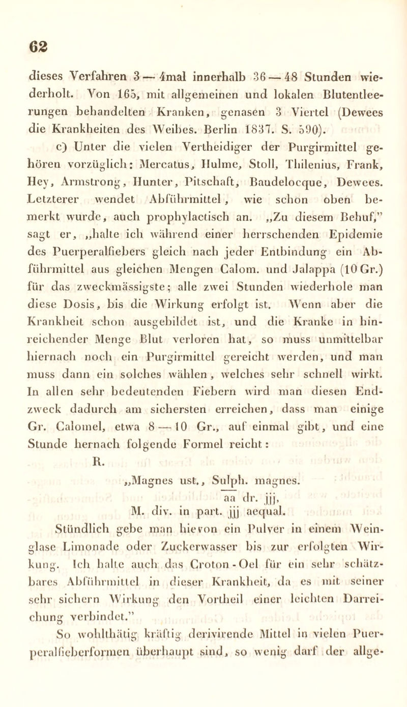 dieses Verfahren 3 — 4mal innerhalb 36 — 48 Stunden wie- derholt. Von 165, mit allgemeinen und lokalen Blutentlee- rungen behandelten Kranken, genasen 3 Viertel (Dewees die Krankheiten des Weihes. Berlin 1837. S. 590). c) Unter die vielen Vertheidiger der Purgirmittel ge- hören vorzüglich: Mercatus, Ilulme, Stoll, Tliilenius, Frank, Hey, Armstrong, Hunter, Pitschaft, Baudelocque, Dewees. Letzterer wendet Abführmittel, wie schon oben be- merkt wurde, auch prophylactisch an. „Zu diesem Behuf,” sagt er, „halte ich während einer herrschenden Epidemie des Puerperalfiebers gleich nach jeder Entbindung ein Ab- führmittel aus gleichen Mengen Calom. und Jalappä (10 Gr.) für das zweckmässigste; alle zwei Stunden wiederhole man diese Dosis, bis die Wirkung erfolgt ist. Wenn aber die Krankheit schon ausgebildet ist, und die Kranke in hin- reichender Menge Blut verloren hat, so muss unmittelbar hiernach noch ein Purgirmittel gereicht werden, und man muss dann ein solches wählen, welches sehr schnell wirkt. In allen sehr bedeutenden Fiebern wird man diesen End- zweck dadurch am sichersten erreichen, dass man einige Gr. Calomel, etwa 8 — 10 Gr., auf einmal gibt, und eine Stunde hernach folgende Formel reicht: R. „Magnes ust., Sulph. magnes. aa dr. jjj, M. div. in part. jjj aequal. Stündlich gebe man hievon ein Pulver in einem Wein- glase Limonade oder Zuckerwasser bis zur erfolgten Wir- kung. Ich halte auch das Croton-Oel für ein sehr schätz- bares Abführmittel in dieser Krankheit, da es mit seiner sehr sichern Wirkung den Vorlheil einer leichten Darrei- chung verbindet.” So wohlthätig kräftig derivirende Mittel in vielen Puer- peral lieberfonnen überhaupt sind, so wenig darf der allge-