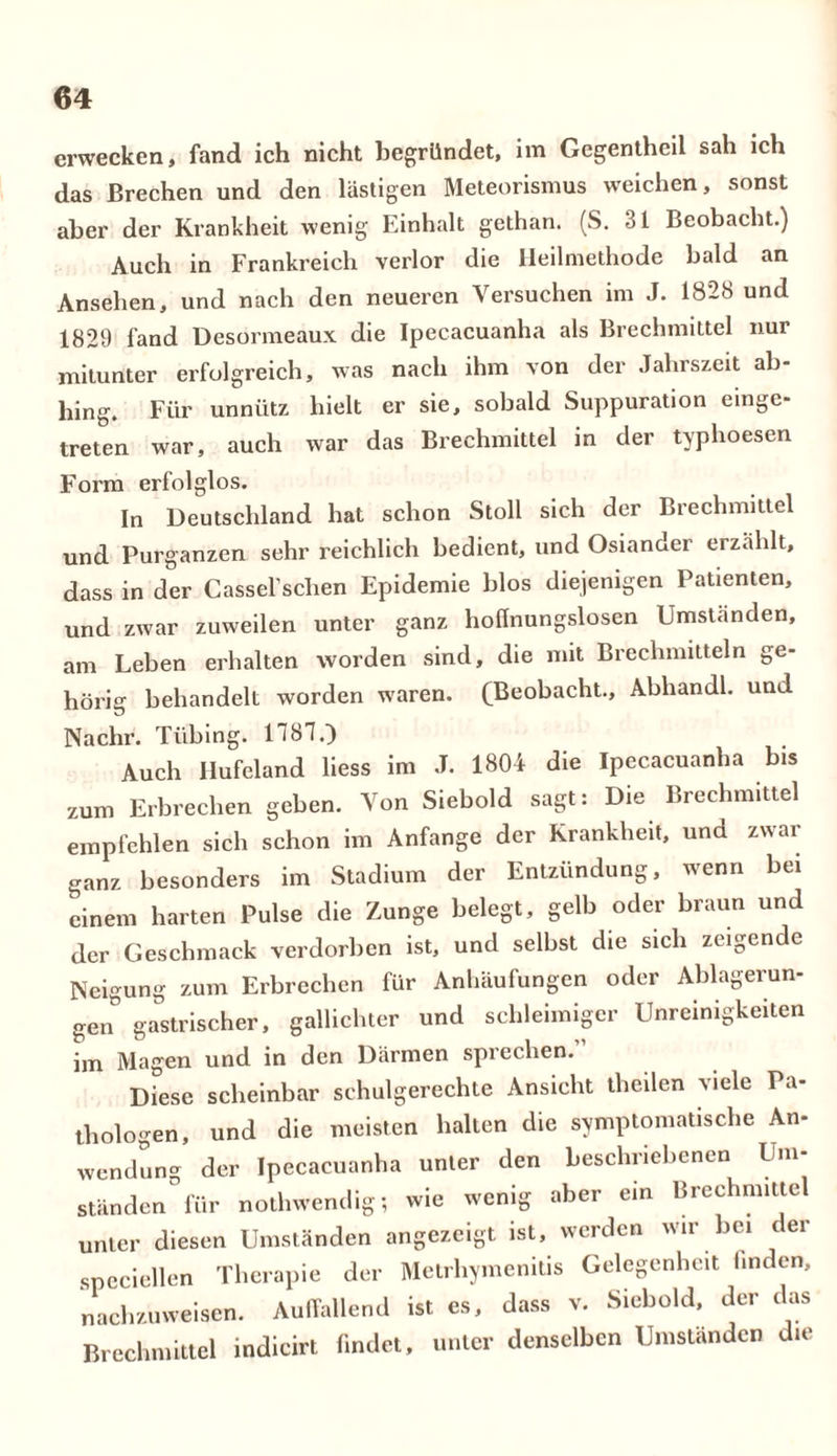 erwecken, fand ich nicht begründet, im Gegentheil sah ich das Brechen und den lästigen Meteorismus weichen, sonst aber der Krankheit wenig Einhalt gethan. (S. 31 Beobacht.) Auch in Frankreich verlor die Heilmethode bald an Ansehen, und nach den neueren Versuchen im J. 1828 und 1829 fand Desormeaux die Ipecacuanha als Brechmittel nur mitunter erfolgreich, was nach ihm von der Jahrszeit ab- hing. Für unnütz hielt er sie, sobald Suppuration einge- treten war, auch war das Brechmittel in der typhoesen Form erfolglos. In Deutschland hat schon Stoll sich der Brechmittel und Purganzen sehr reichlich bedient, und Osiander erzählt, dass in der Cassel’schen Epidemie blos diejenigen Patienten, und zwar zuweilen unter ganz hoffnungslosen Umstanden, am Leben erhalten worden sind, die mit Brechmitteln ge- hörig behandelt worden waren. (Beobacht., Abhandl. und Nachr. Tilbing. 1787.) Auch Ilufeland liess im J. 1804 die Ipecacuanha bis zum Erbrechen geben. Von Siebold sagt: Die Brechmittel empfehlen sich schon im Anfänge der Krankheit, und zwar ganz besonders im Stadium der Entzündung, wenn bei einem harten Pulse die Zunge belegt, gelb oder braun und der Geschmack verdorben ist, und selbst die sich zeigende Neigung zum Erbrechen für Anhäufungen oder Ablagerun- gen0 gastrischer, gallichter und schleimiger Unreinigkeiten im Magen und in den Därmen sprechen. Diese scheinbar schulgerechte Ansicht tlieilen viele Pa- thologen, und die meisten halten die symptomatische An- wendung der Ipecacuanha unter den beschriebenen Um- ständen für nothwendig; wie wenig aber ein Brechmittel unter diesen Umständen angezeigt ist, werden wir.bei der spcciellen Therapie der Metrhymenitis Gelegenheit linden, nachzuweisen. Auffallend ist es, dass v. Siebold, der das Brechmittel indicirt findet, unter denselben Umständen die