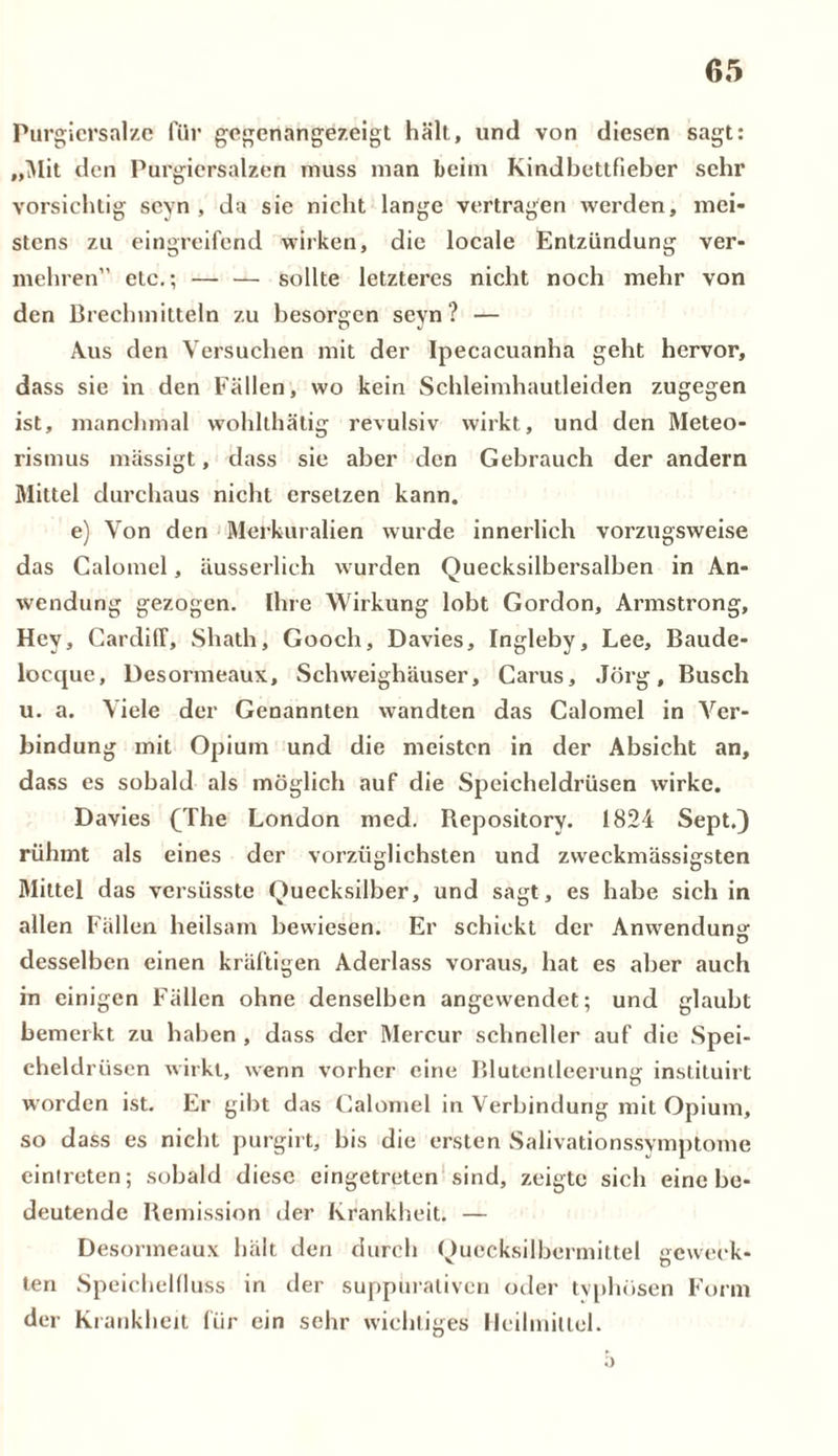 Purgicrsalze für gegenangezeigt hält, und von diesen sagt: „Mit den Purgiersalzen muss man beim Kindbettfieber sehr vorsichtig seyn , da sie nicht lange vertragen werden, mei- stens zu eingreifend wirken, die locale Entzündung ver- mehren” etc.; — — sollte letzteres nicht noch mehr von den Brechmitteln zu besorgen seyn? — Aus den Versuchen mit der Ipecacuanha geht hervor, dass sie in den Fällen, wo kein Schleimhautleiden zugegen ist, manchmal wolilthätig revulsiv wirkt, und den Meteo- rismus mässigt, dass sie aber den Gebrauch der andern Mittel durchaus nicht ersetzen kann. e) Von den Merkuralien wurde innerlich vorzugsweise das Calomel, äusserlich wurden Quecksilbersalben in An- wendung gezogen. Ihre Wirkung lobt Gordon, Armstrong, Hey, Cardiff, Shath, Gooch, Davies, Ingleby, Lee, Baude- locque, Desormeaux, Schweighäuser, Carus, Jörg, Busch u. a. Viele der Genannten wandten das Calomel in Ver- bindung mit Opium und die meisten in der Absicht an, dass es sobald als möglich auf die Speicheldrüsen wirke. Davies (The London med. Repository. 1824 Sept.) rühmt als eines der vorzüglichsten und zweckmässigsten Mittel das versiisste Quecksilber, und sagt, es habe sich in allen Fallen heilsam bewiesen. Er schickt der Anwendung desselben einen kräftigen Aderlass voraus, hat es aber auch in einigen Fällen ohne denselben angewendet; und glaubt bemerkt zu haben , dass der Mercur schneller auf die Spei- cheldrüsen wirkt, wenn vorher eine Blutenlleerung instituirt worden ist. Er gibt das Calomel in Verbindung mit Opium, so dass es nicht purgirt, bis die ersten Salivationssvmptome cinlreten; sobald diese eingetreten sind, zeigte sich eine be- deutende Remission der Krankheit. — Desormeaux hält den durch Quecksilbermittel geweck- ten Speichelfluss in der suppuraliven oder typhösen Form der Krankheit für ein sehr wichtiges Heilmittel.