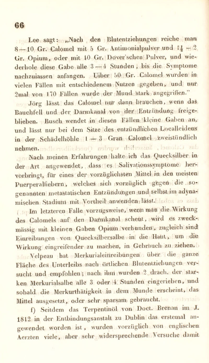 Lee sagt: „Nach den Blutentziehungen reiche man 8 —10 Gr. Calomel mit 5 Gr. Anlimonialpulver und — 2 Gr. Opium, oder mit 10 Gr. Dover’schen Pulver, und wie- derhole diese Gabe alle 3 — 4 Stunden, bis die Symptome nachzuiassen anfangen. Uiber 50 Gr. Calomel wurden in vielen Fällen mit entschiedenem Nutzen gegeben, und nur 2mal von 170 Fällen wurde der Mund stark angegriffen Jörg lässt das Calomel nur dann brauchen, wenn das Bauchfell und der Darmkanal von der Entzündung freige- blieben. Busch wendet in diesen fällen kleine (iahen an, und lässt nur bei dem Sitze des entzündlichen Localleidens in der Schädelhöhle l — 3 Gran Calomel zweistündlich nehmen. 1 Nach meinen Erfahrungen halte ich das Quecksilber in der Art angewendet, dass es Salivationssymptome her- vorbringt, für eines der vorzüglichsten Mittel in den meisten Puerperalfiebern, welches sich vorzüglich gegen die so- genannten metastatischen Entzündungen und selbst im adyna- mischen Stadium mit Vortheil' anwenden lässt. Im letzteren Falle vorzugsweise, wenn man die Wirkung des Calomels auf den Darmkanal scheut, wird es zweck- mässig mit kleinen Gaben Opium verbunden , zugleich sind Einreibungen von Quecksilbersalbe in die Haut, um die Wirkung eingreifender zu machen, in Gebrauch zu ziehen. Velpeau hat Merkurialeinreibungen über die ganze Fläche des Unterleibs nach örtlichen Blulenlziehungen ver- sucht und empfohlen; nach ihm wurden 2 drach. der star- ken Merkurialsalbe alle 3 oder 4 Stunden cingerieben, und sobald die Merkurtbätigkeit in dem Munde erscheint, das Mittel ausgesetzt, oder sehr sparsam gebraucht. Q Seitdem das Terpentinöl von Doct. brcnan im J. 1812 in der Entbindungsanstalt zu Dublin das erstemal an- gewendet worden ist, wurden vorzüglich von englischen Aerzten viele, aber sehr widersprechende Versuche damit