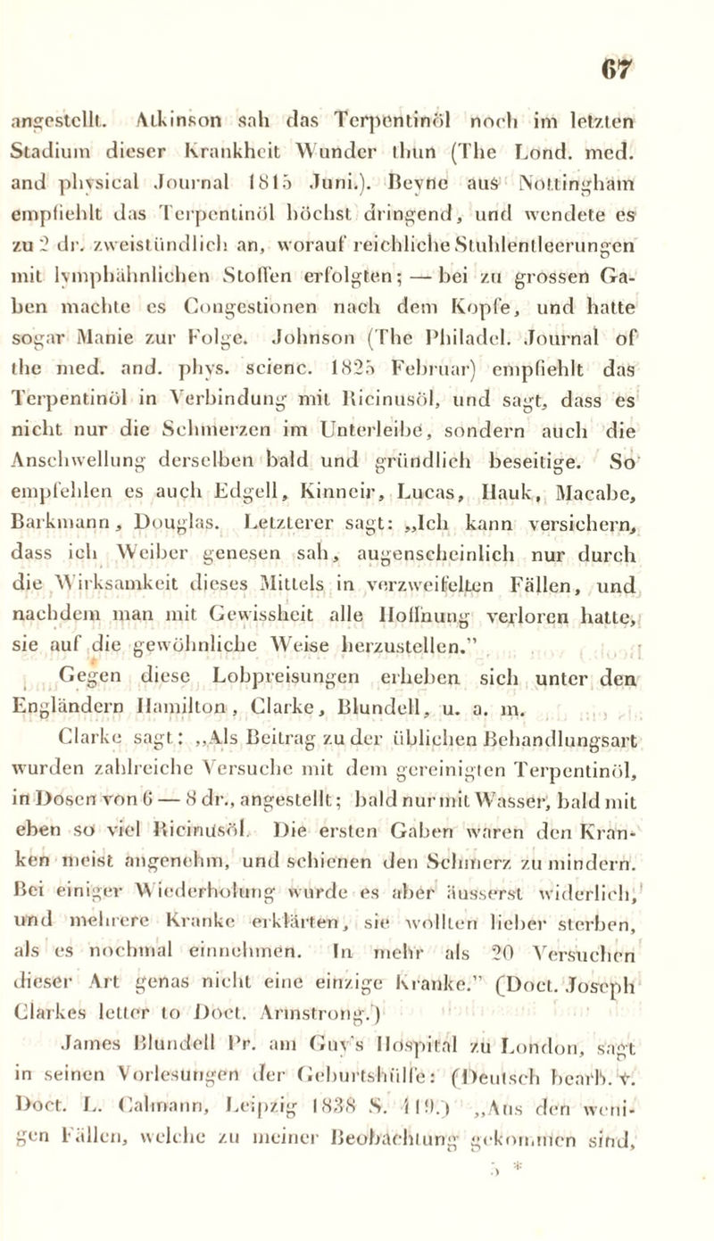 angestcllt. /Ukinson sah das Terpentinöl noch im letzten Stadium dieser Krankheit Wunder thiirt (The Lond. med. and physical Journal 1815 Juni.). Bevne aus Nottingham empfiehlt das Terpentinöl höchst dringend, und wendete es zu 2 dr. zweistündlich an, worauf reichliche Stuhlentleerungen mit lymphahnlichen Stollen erfolgten; — bei zu grossen Ga- ben machte es Gongestionen nach dem Kopfe, und hatte sogar Manie zur Folge. Johnson (The Philadel. Journal of the med. and. phys. seienc. 1825 Februar) empfiehlt das Terpentinöl in Verbindung mit llicinusöl, und sagt, dass es nicht nur die Schmerzen im Unterleibe, sondern auch die Anschwellung derselben bald und gründlich beseitige. So empfehlen es auch Edgell, Kinncir, Lucas, Ilauk, Macabc, Barkmann, Douglas. Letzterer sagt: „Ich kann versichern, dass ich Weiber genesen sah, augenscheinlich nur durch die Wirksamkeit dieses Mittels in verzweifelten Fällen, und nachdem man mit Gewissheit alle Iloilhung verloren hatte, sie auf die gewöhnliche Weise herzustellen.” Gegen diese Lobpreisungen erheben sich unter den Engländern Hamilton, Clarke, Blundell, u. a. m. Clarke sagt: „Als Beitrag zu der üblichen Behandlungsart wurden zahlreiche Versuche mit dem gereinigten Terpentinöl, in Dosen von 0 — 8 dr., angeslellt; bald nur mit Wasser, bald mit eben so viel Ricinüsöl. Die ersten Gaben waren den Kran- ken meist angenehm, und schienen den Schmerz zu mindern. Bei einiger Wiederholung wurde es aber äusserst widerlich, und mehrere Kranke erklärten, sie wollten lieber sterben, als es nochmal einnehmen. ln mehr als 20 Versuchen dieser Art genas nicht eine einzige Kranke.” (Doct. Joseph Clarkes letter to Doct. Armstrong.) James Blundell Pr. am Guy’s Hospital zu London, sagt in seinen Vorlesungen der Geburtshülfe: (Deutsch bearb. t. Doct. L. Cali na nn, Leipzig 1838 S. JI!).) „Aus den weni- gen Fällen, welche zu meiner Beobachtung gekommen sind,