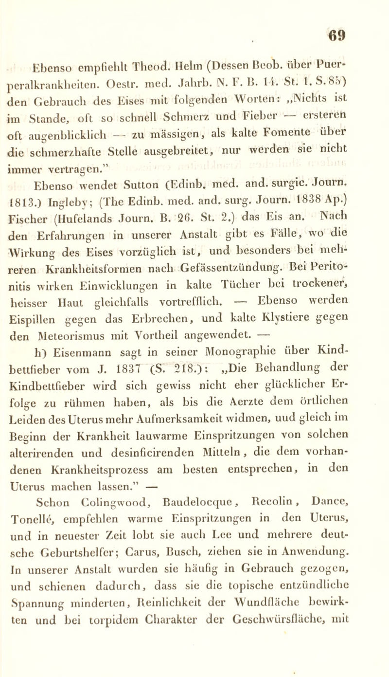 Ebenso empfiehlt Theod. Helm (Dessen Beob. über Puer- peralkrankheiten. Oestr. med. Jahrb. IN. E. 15. 11. St. l.S.Bä) den Gebrauch des Eises mit folgenden Worten: „Nichts ist im Stande, oft so schnell Schmerz und Fieber erstereh oft augenblicklich — zu massigen, als kalte Fomente über die schmerzhafte Stelle ausgebreitet, nur werden sie nicht immer vertragen.” Ebenso wendet Sutton (Edinb. med. and. surgic. Journ. 1813.) Inglebv; (The Edinb. med. and. surg. Journ. 1838 Ap.) Fischer (Hufelands Journ. B. 26. St. 2.) das Eis an. Nach den Erfahrungen in unserer Anstalt gibt es Fälle, wo die Wirkung des Eises vorzüglich ist, und besonders bei meh- reren Krankheitsformen nach Gefässentzündung. Bei Perito- nitis wirken Einwicklungen in kalte Tücher bei trockener, heisser Haut gleichfalls vortrefflich. — Ebenso werden Eispillen gegen das Erbrechen, und kalte Klystiere gegen den Meteorismus mit Vortheil angewendet. — h) Eisenmann sagt in seiner Monographie über Kind- bettfieber vom J. 1837 (S. 218.): „Die Behandlung der Kindbettfieber wird sich gewiss nicht eher glücklicher Er- folge zu rühmen haben, als bis die Aerzte dem örtlichen Leiden des Uterus mehr Aufmerksamkeit widmen, uud gleich im Beginn der Krankheit lauwarme Einspritzungen von solchen alterirenden und desinficirenden Mitteln, die dem vorhan- denen Krankheitsprozess am besten entsprechen, in den Uterus machen lassen.” — Schon Colingwood, Baudelocquc, Becolin, Dance, Tonelle, empfehlen warme Einspritzungen in den Uterus, und in neuester Zeit lobt sie auch Lee und mehrere deut- sche Geburtshelfer; Carus, Busch, ziehen sie in Anwendung. In unserer Anstalt wurden sie häufig in Gebrauch gezogen, und schienen dadurch, dass sie die topische entzündliche Spannung minderten, Reinlichkeit der Wundfhiche bewirk- ten und bei torpidem Charakter der Geschwürsfläche, mit