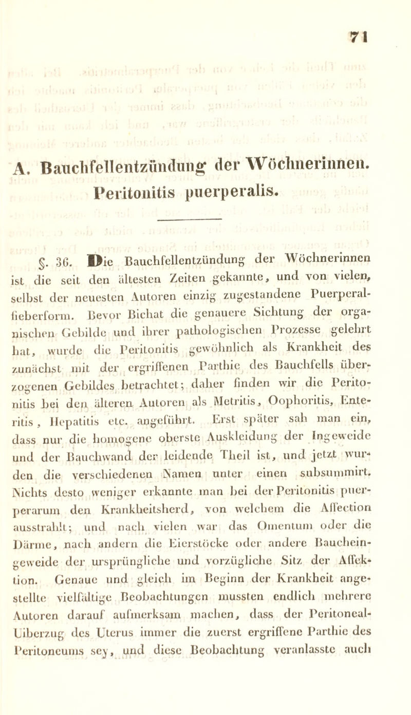 A. Bauchfellentzündung der Wöchnerinnen. Peritonitis puerperalis. §. 3G. Die Bauchfellentzündung; der Wöchnerinnen ist die sciL den ältesten Zeiten gekannte, und von vielen, selbst der neuesten Autoren einzig zugestandene Puerperal- fieber form. Bevor Bichat die genauere Sichtung dci 01 ga- llischen Gebilde und ihrer pathologischen liozessc geleint hat, wurde die Peritonitis gewöhnlich als Krankheit des zunächst mit der ergriffenen Parthie des Bauchfells über- zogenen Gebildes betrachtet; daher finden wir die Perito- nitis bei den älteren Autoren als Metrilis, Oophoritis, Ente* ritis , Hepatitis etc. angeführt. Erst später sah man ein, dass nur die homogene oberste Auskleidung der Ingeweide und der Bauchwand der leidende Theil ist, und jetzt wur- den die verschiedenen Namen unter einen subsummirt. Nichts desto weniger erkannte man bei der Peritonitis puer- perarum den Krankheitsherd, von welchem die Allection ausstrahlt; und nach vielen war das Omentum oder die Därme, nach andern die Eierstöcke oder andere Bauchein- geweide der ursprüngliche und vorzügliche Sitz der Affek- tion. Genaue und gleich im Beginn der Krankheit ange- stellle vielfältige Beobachtungen mussten endlich mehrere Autoren darauf aufmerksam machen, dass der Peritoneal- Liberzug des Uterus immer die zuerst ergriffene Parthie des Peritoneums sey, und diese Beobachtung veranlasstc auch