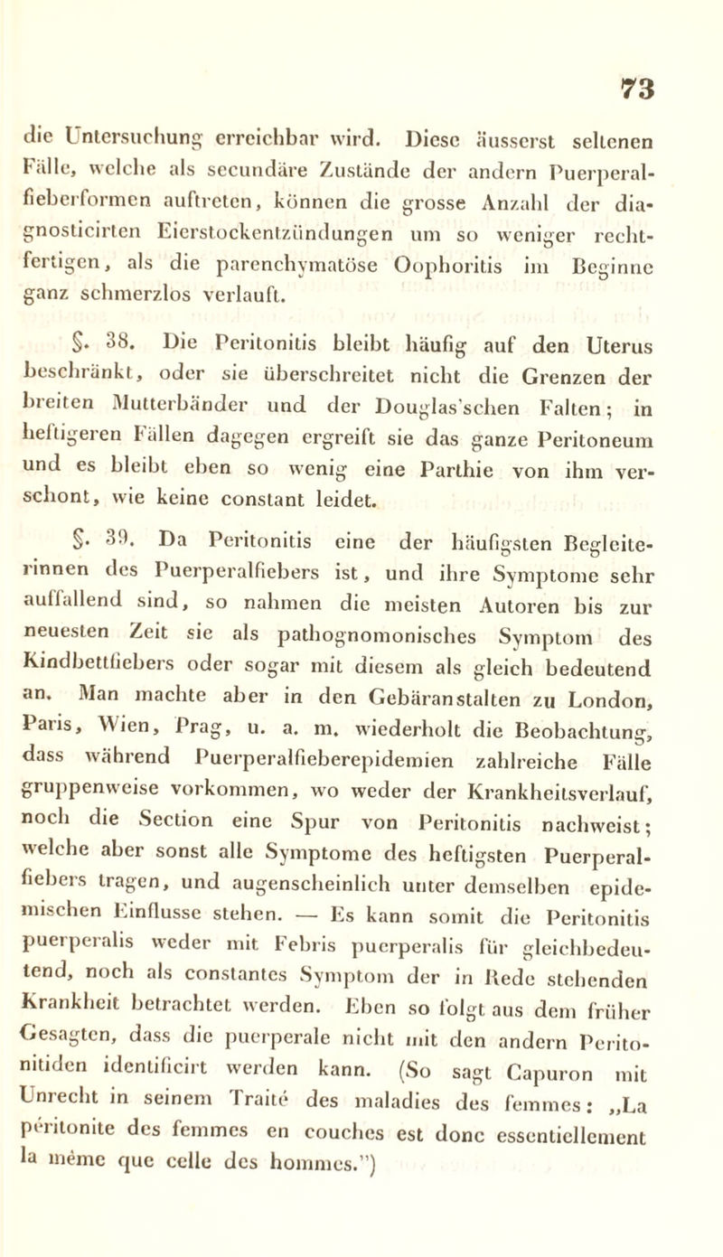 die Untersuchung erreichbar wird. Diese äusserst selicnen falle, welche als secundäre Zustände der andern Puerperal- fieberformen auftreten, können die grosse Anzahl der dia- gnosticirten Eierstockentzündungen um so weniger recht- fertigen, als die parenchymatöse Oophoritis im Beginne ganz schmerzlos verlauft. §• 38. Die Peritonitis bleibt häufig auf den Uterus beschränkt, oder sie überschreitet nicht die Grenzen der breiten Mutterbänder und der Douglas’schen Falten; in heftigeren Fällen dagegen ergreift sie das ganze Peritoneum und es bleibt eben so wenig eine Parthie von ihm ver- schont, wie keine constant leidet. 39. Da Peritonitis eine der häufigsten Begleite- i innen des Puerperalfiebers ist, und ihre Symptome sehr aullallend sind, so nahmen die meisten Autoren bis zur neuesten Zeit sie als pathognomonisches Symptom des Kindbettfiebers oder sogar mit diesem als gleich bedeutend an. Man machte aber in den Gebäranstalten zu London, Paus, AVien, Prag, u. a. m. wiederholt die Beobachtung, dass während Puerperalfieberepidemien zahlreiche Fälle gruppenweise Vorkommen, wo weder der Krankheilsverlauf, noch die Section eine Spur von Peritonitis nachweist; welche aber sonst alle Symptome des heftigsten Puerperal- fiebers tragen, und augenscheinlich unter demselben epide- mischen Einflüsse stehen. — Es kann somit die Peritonitis puerperalis weder mit Febris puerperalis für gleichbedeu- tend, noch als constantes Symptom der in Bede stehenden Krankheit betrachtet werden. Eben so folgt aus dem früher Gesagten, dass die puerperale nicht mit den andern Perito- nitiden identificirt werden kann. (So sagt Capuron mit Unrecht in seinem Traite des maladies des fernmes: „La peritonite des femmes en couches est donc essenticllcment la meme que cclle des hommes.”)