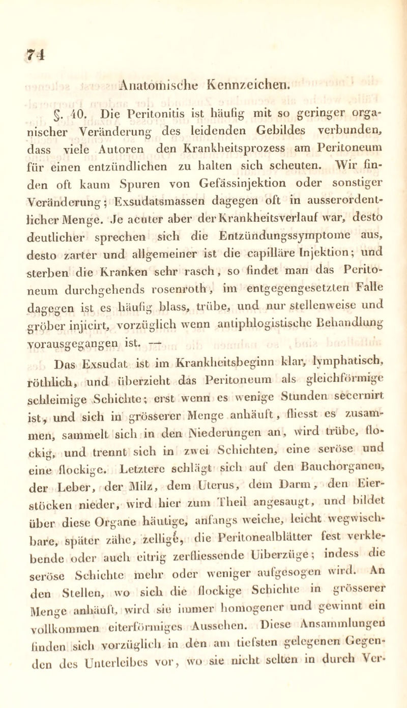 Anatomische Kennzeichen. §. 40. Die Peritonitis ist häufig mit so geringer orga- nischer Veränderung des leidenden Gebildes verbunden, dass viele Autoren den Krankheitsprozess am Peritoneum für einen entzündlichen zu halten sich scheuten. Wir fin- den oft kaum Spuren von Gefässinjektion oder sonstiger Veränderung; Exsudatsmassen dagegen oft in ausserordent- licher Menge. .Je acuter aber der Krankheitsverlauf war, desto deutlicher sprechen sich die Entzündungssymptome aus, desto zarter und allgemeiner ist die capilläre Injektion; und sterben die Kranken sehr rasch, so findet man das Perito- neum durchgehends rosenroth, im entgegengesetzten Falle dagegen ist es häufig blass, trübe, und nur stellenweise und gröber injieirt, vorzüglich wenn antiphlogistische Behandlung vorausgegangen ist. — Das Exsudat ist im Krankheitsbeginn klar, lymphatisch, rütlilich, und überzieht das Peritoneum als gleichförmige schleimige Schichte; erst wenn es wenige Stunden secernirt ist, und sich in grösserer Menge anhäuft, (liesst es zusam- men, sammelt sich in den Niederungen an, wird trübe, flo- ckig, und trennt sich in zwei Schichten, eine seiöse und eine flockige. Letztere schlägt sich auf den Bauchorganen, der Leber, der Milz, dem Uterus, dem Darm, den Eier- stöcken nieder, wird hier zum Theil angesaugt, und bildet über diese Organe häutige, anfangs weiche, leicht wegwisch- bare, später zähe, zellige, die Peritonealblätter fest verkle- bende oder auch eitrig zerfliessende Uiberzüge; indess die seröse Schichte mehr oder weniger aufgesogen wird. An den Stellen, wo sich die flockige Schichte in grösserer Menge amhäuft, wird sie immer homogener und gewinnt ein vollkommen eiterförmiges Aussehen. Diese Ansammlungen finden sich vorzüglich in den am tiefsten gelegenen Gegen- den des Unterleibes vor, wo sie nicht selten in durch Vcr-