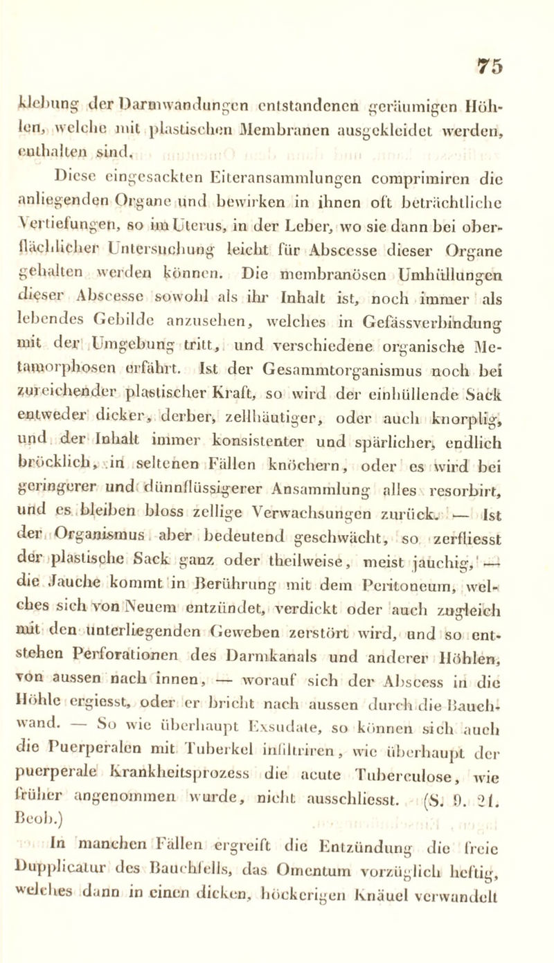 klelmng der Darmwandungen entstandenen geräumigen Höh- len, welche mit plastischen Membranen ausgekleidet werden, enthalten sind. Diese eingesackten Eiteransammlungen comprimiren die anliegenden Organe und bewirken in ihnen oft beträchtliche \ ertiefungen, so im Uterus, in der Leber, wo sie dann bei ober- flächlicher Untersuchung leicht für Abscesse dieser Organe gehalten werden können. Die membranösen Umhüllungen dieser Abscesse sowohl als ihr Inhalt ist, noch immer als lebendes Gebilde anzusehen, welches in Gefässverbindunu mit der Umgebung tritt, und verschiedene organische Me- tamorphosen erfährt. Ist der Gesammtorganismus noch bei zui eichender plastischer Kraft, so wird der einhüllende Sack entweder dicker, derber, zellhäutiger, oder «auch knorplig, und der Inhalt immer konsistenter und spärlicher, endlich bröcklich, in seltenen Fällen knöchern, oder es wird bei geringerer und dünnflüssigerer Ansammlung alles resorbirt, und es bleiben bloss zellige Verwachsungen zurück. ■— Ist der Organismus aber bedeutend geschwächt, so zerfliesst dei plastische Sack ganz oder thcilweise, meist jauchig, — die Jauche kommt in Berührung mit dem Peritoneum, wel- ches sich von Neuem entzündet, verdickt oder auch zuirleich mit den unterliegenden Geweben zerstört wird, und so ent- stehen Perforationen des Darmkanals und anderer Höhlen, von aussen nach innen, — worauf sich der Abscess in die Höhle ergiesst, oder er bricht nach aussen durch die Hauch- wand. So wie überhaupt Exsudate, so können sich auch die Puerperalen mit Tuberkel inliltriren, wie überhaupt der puerperale Krankheitsprozess die acute Tuberculose, wie früher angenommen wurde, nicht ausschliesst. (S. 0. 21. Beoh.) In manchen l allen ergreift die Entzündung die freie Dupplieatur des Bauchfells, das Omentum vorzüglich heilig, welches dann in einen dicken, höckerigen Knäuel verwandelt