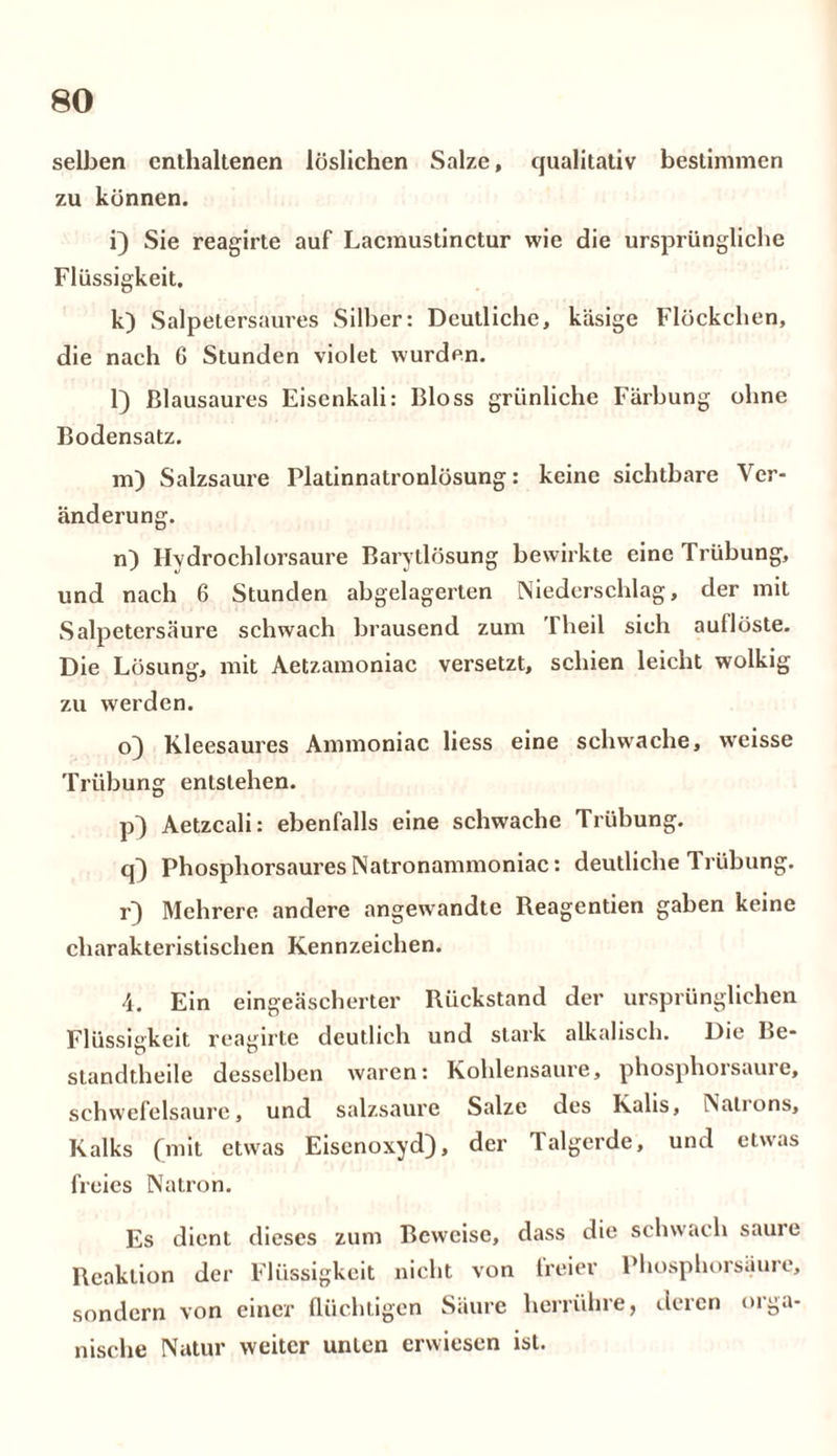 selben enthaltenen löslichen Salze, qualitativ bestimmen zu können. i) Sie reagirte auf Lacmustinctur wie die ursprüngliche Flüssigkeit. k) Salpetersaures Silber: Deutliche, käsige Flöckchen, die nach 6 Stunden violet wurden. l) Blausaures Eiscnkali: Bloss grünliche Färbung ohne Bodensatz. m) Salzsaure Platinnatronlösung: keine sichtbare Ver- änderung. n) Hydrochlorsaure Barytlösung bewirkte eine Trübung, und nach 6 Stunden abgelagerten Niederschlag, der mit Salpetersäure schwach brausend zum Theil sich auflöste. Die Lösung, mit Aetzamoniac versetzt, schien leicht wolkig zu werden. o) Kleesaures Ammoniac liess eine schwache, weisse Trübung entstehen. p) Aetzcali: ebenfalls eine schwache Trübung. q) Phosphorsaures Natronammoniac: deutliche Trübung. r) Mehrere andere angewandte Reagentien gaben keine charakteristischen Kennzeichen. 4. Ein eingeäscherter Rückstand der ursprünglichen Flüssigkeit reagirte deutlich und stark alkalisch. Die Be- standtheile desselben waren: Kohlensäure, phosphorsaure, Schwefelsäure, und salzsaure Salze des Kalis, Nalions, Kalks (mit etwas Eisenoxyd), der Talgerde, und etwas freies Natron. Es dient dieses zum Beweise, dass die schwach sauie Reaktion der Flüssigkeit nicht von freier Phosphorsäure, sondern von einer flüchtigen Säure herrühre, deren orga- nische Natur weiter unten erwiesen ist.