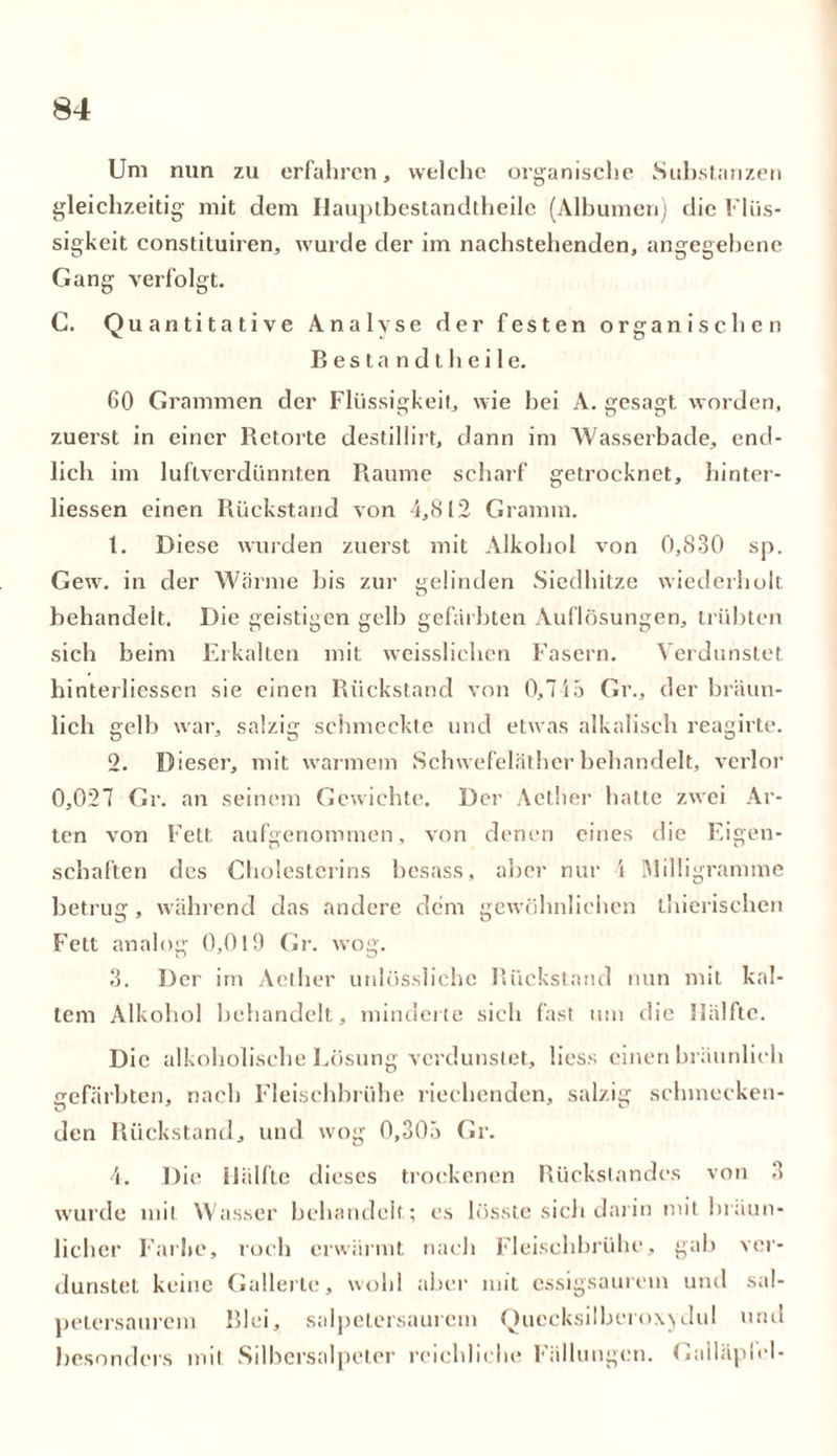 Um nun zu erfahren, welche organische Substanzen gleichzeitig mit dem Hauptbestandteile (Albuinen) die Flüs- sigkeit constituiren, wurde der im nachstehenden, angegebene Gang verfolgt. G. Quantitative Analyse der festen organischen Bestandtheile. GO Grammen der Flüssigkeit, wie bei A. gesagt worden, zuerst in einer Retorte destillirt, dann im Wasserbade, end- lich im luftverdünnten Raume scharf getrocknet, hinter- liessen einen Rückstand von 4,812 Gramm. t. Diese wurden zuerst mit Alkohol von 0,830 sp. Gew. in der Warme bis zur gelinden Siedhitze wiederholt behandelt. Die geistigen gelb gefärbten Auflösungen, trübten sich beim Erkalten mit weisslichen Fasern. Verdunstet hinterliessen sie einen Rückstand von 0,745 Gr., der bräun- lich gelb war, salzig schmeckte und etwas alkalisch reagirte. 2. Dieser, mit warmem Schwefeläther behandelt, verlor 0,027 Gr. an seinem Gewichte. Der Aether hatte zwei Ar- ten von Fett aufgenommen, von denen eines die Eigen- schaften des Cholesterins besass, aber nur i Milligramme betrug, während das andere dem gewöhnlichen thierischen Fett analog 0,019 Gr. wog. 3. Der im Aether unlüssliche Rückstand nun mit kal- tem Alkohol behandelt, minderte sich fast um die Hälfte. Die alkoholische Lösung verdunstet, Hess einen bräunlich gefärbten, nach Fleischbrühe riechenden, salzig schmecken- den Rückstand, und wog 0,305 Gr. 4. Die Hälfte dieses trockenen Rückstandes von 3 wurde mit Wasser behandelt; es lösste sich darin mit bräun- licher Farbe, roch erwärmt nach Fleischbrühe, gab ver- dunstet keine Gallerte, wohl aber mit essigsaurem und sal- petersaurem Blei, salpelersaurem Quecksilberoxydul und besonders mit Silbersalpeler reichliche Fällungen. Gailäplel-