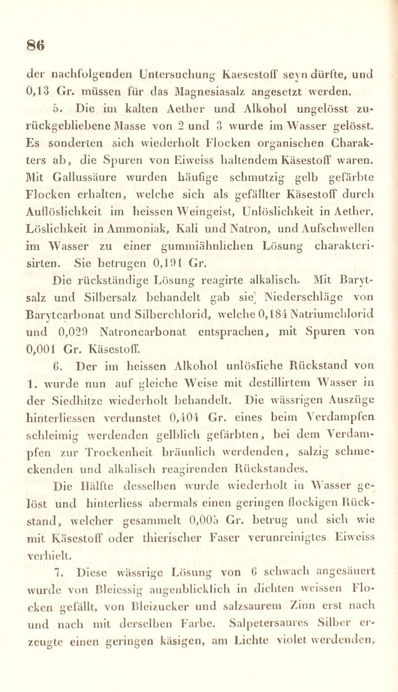 der nachfolgenden Untersuchung Kaesestoff seyndürfte, und 0,13 Gr. müssen für das Magnesiasalz angesetzt werden. 5. Die im kalten Aether und Alkohol ungelösst zu- rückgebliebene Masse von 2 und 3 wurde im Wasser gelösst. Es sonderten sich wiederholt Flocken organischen Charak- ters ab, die Spuren von Eiweiss haltendem KäsestofF waren. Mit Gallussäure wurden häufige schmutzig gelb gefärbte Flocken erbalten, welche sich als gefällter Käsestoff durch Auflöslichkeit im heissen Weingeist, Unlöslichkeit in Aether, Löslichkeit in Ammoniak, Kali und Natron, und Aufschwellen im Wasser zu einer gummiähnlichen Lösung charakteri- sirten. Sie betrugen 0,191 Gr. Die rückständige Lösung reagirte alkalisch. Mit Baryt- salz und Silbersalz behandelt gab sie’ Niederschläge von Barytcarbonat und Silberchlorid, welche 0,184 Natriumchlorid und 0,029 Natroncarbonat entsprachen, mit Spuren von 0. 001 Gr. Käsestoff. G. Der im heissen Alkohol unlösliche Rückstand von 1. wurde nun auf gleiche Weise mit destillirtcm Wasser in der Siedhitze wiederholt behandelt. Die wässrigen Auszüge hinterliessen verdunstet 0,404 Gr. eines beim \ eidampfen schleimig werdenden gelblich gefärbten, bei dem Verdam- pfen zur Trockenheit bräunlich werdenden, salzig schme- ckenden und alkalisch reagircnden Rückstandes. Die Hälfte desselben wurde wiederholt in Wasser ge- löst und hinterliess abermals einen geringen flockigen Rück- stand, welcher gesammelt 0,00.) Gr. betrug und sich wie mit Käsestoff oder thierischer Faser verunreinigtes Eiweiss verhielt. 7. Diese wässrige Lösung von G schwach angesäuert wurde von Bleiessig augenblicklich in dichten weissen flo- cken gefällt, von Bleizucker und salzsaurem Zinn erst nach und nach mit derselben Farbe. Salpetersaures Silber er- zeugte einen geringen käsigen, am Lichte violet werdenden.
