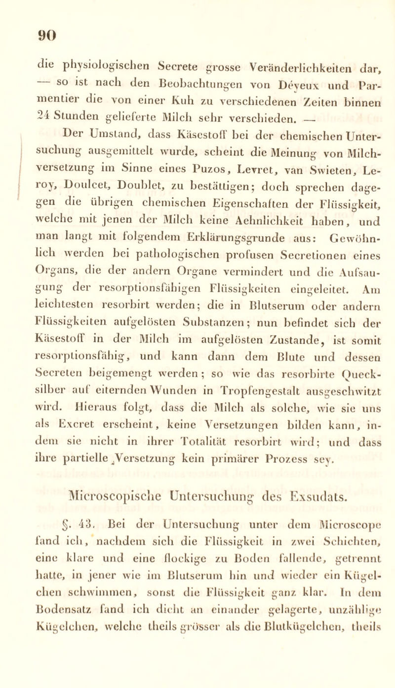 die physiologischen Secrete grosse Veränderlichkeiten dar, so ist nach den Beobachtungen von Deveux und Par- nientier die von einer Kuh zu verschiedenen Zeiten binnen 24 Stunden gelieferte Milch sehr verschieden. — Der Umstand, dass Käscstofl bei der chemischen Unter- suchung ausgemittelt wurde, scheint die Meinung' von Milch- Versetzung im Sinne eines Puzos, Levret, van Swieten, Le- r°y, Doulcet, Doublet, zu bestätigen; doch sprechen dage- gen die übrigen chemischen Eigenschaften der Flüssigkeit, welche mit jenen der Milch keine Aehnlichkeit haben, und man langt mit folgendem Erklärungsgrunde aus: Gewöhn- lich werden bei pathologischen profusen Secretionen eines Organs, die der andern Organe vermindert und die Aufsau- gung der resorptionsfähigen Flüssigkeiten eingeleitet. Am leichtesten resorbirt werden; die in Blutserum oder andern Flüssigkeiten aufgelösten Substanzen; nun befindet sich der KäsestofI in der Milch im aufgelösten Zustande, ist somit resorptionsfähig, und kann dann dem Blute und dessen Secreten beigemengt werden ; so wie das resorbirte Queck- silber auf eiternden Wunden in Tropfengestalt ausgeschwitzt wird. Hieraus folgt, dass die Milch als solche, wie sie uns als Excret erscheint, keine Versetzungen bilden kann, in- dem sie nicht in ihrer Totalität resorbirt wird; und dass ihre partielle ^Versetzung kein primärer Prozess sev. Microscopisclie Untersuchung des Exsudats. §. 43. Bei der Untersuchung unter dem Microscope fand ich, nachdem sich die Flüssigkeit in zwei Schichten, eine klare und eine flockige zu Boden fallende, getrennt batte, in jener wie im Blutserum hin und wieder ein Kügel- chen schwimmen, sonst die Flüssigkeit ganz klar. In dem Bodensatz fand ich dicht an einander gelagerte, unzählige Kügelchen, welche thcils grösser als die Blutkügelchen, theils