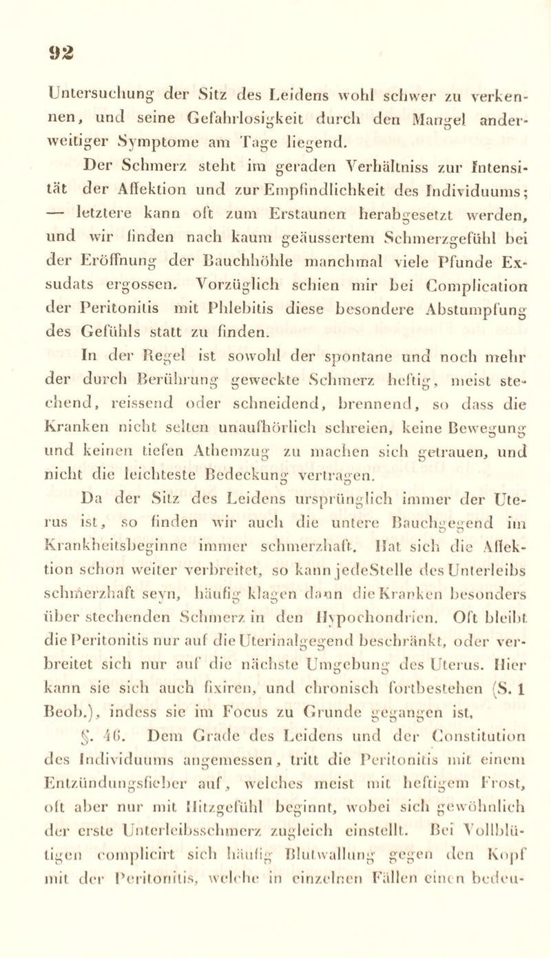 i)2 Untersuchung der Sitz des Leidens wohl schwer zu verken- nen, und seine Gefahrlosigkeit durch den Mangel ander- weitiger Symptome am Tage liegend. Der Schmerz steht im geraden Verhältniss zur Intensi- tät der Aflektion und zur Empfindlichkeit des Individuums; — letztere kann oft zum Erstaunen herabgesetzt werden, und wir finden nach kaum geäussertem Schmerzgefühl bei der Eröffnung der Bauchhöhle manchmal viele Pfunde Ex- sudats ergossen. Vorzüglich schien mir hei Complication der Peritonitis mit Phlebitis diese besondere Abstumpfung des Gefühls statt zu finden. In der Piegel ist sowohl der spontane und noch mehr der durch Berührung geweckte Schmerz heftig, meist ste- chend, reissend oder schneidend, brennend, so dass die Kranken nicht selten unaufhörlich schreien, keine Bewegung- und keinen tiefen Athemzug zu machen sich getrauen, und nicht die leichteste Bedeckung vertragen. Da der Sitz des Leidens ursprünglich immer der Ute- rus ist, so finden wir auch die untere Bauchgegend im Krankheitsbeginne immer schmerzhaft. Ilat sich die Affek- tion schon weiter verbreitet, so kann jedeStelle des Unterleibs schmerzhaft seyn, häufig klagen dann die Kranken besonders über stechenden Schmerz in den Hypochondrien. Oft bleibt die Peritonitis nur auf die Uterinalgegend beschränkt, oder ver- breitet sich nur auf die nächste Umgebung des Uterus. liier kann sic sich auch fixiren, und chronisch fortbestehen (S. 1 Beob.), indess sie im Focus zu Grunde gegangen ist, §. 10. Dem Grade des Leidens und der Constitution des Individuums angemessen, tritt die Peritonitis mit einem Entzündungsfieber auf, welches meist mit heftigem Frost, oft aber nur mit Ilitzgefühl beginnt, wobei sich gewöhnlich der erste Unterleibsschmcrz zugleich einstellt. Bei Yollblii- ligen complicirt sich häufig Blutwallung gegen den Kopf mit der Peritonitis, welche in einzelnen Fällen einen bedeu-