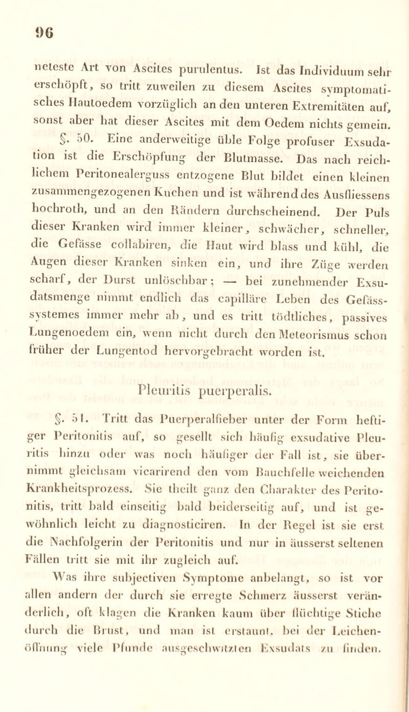 !)G neteste Art von Ascites purulentus. Ist das Individuum sehr erschöpft, so tritt zuweilen zu diesem Ascites symptomati- sches Hauloedem vorzüglich an den unteren Extremitäten auf, sonst aber hat dieser Ascites mit dem Oedem nichts gemein. §* Einc anderweitige üble Folge profuser Exsuda- tion ist die Erschöpfung der Blutmasse. Das nach reich- lichem Peritonealerguss entzogene Blut bildet einen kleinen zusammengezogenen Kuchen und ist währenddes Ausfiiessens hochroth, und an den Rändern durchscheinend. Der Puls dieser Kranken wird immer kleiner, schwächer, schneller, die Gefässe collabiren, die Ilaut wird blass und kühl, die Augen dieser Kranken sinken ein, und ihre Ziiire werden scharf, der Durst unlöschbar; — bei zunehmender Exsu- datsmenge nimmt endlich das capilläre Leben des Gefäss- svstemes immer mehr ab, und es tritt tödtliches, passives Lungenoedem ein, wenn nicht durch den Meteorismus schon früher der Lungentod hervorgebracht worden ist. Pleuritis puerperalis. §. 51. Tritt das Puerperalfieber unter der Form hefti- ger Peritonitis auf, so gesellt sich häufig exsudative Pleu- ritis hinzu oder was noch häufiger der Fall ist, sie über- nimmt gleichsam vicarirend den vom Bauchfelle weichenden Krankheitsprozess. Sie theilt ganz den Charakter des Perito- nitis, tritt bald einseitig bald beiderseitig auf, und ist ge- wöhnlich leicht zu diagnosticiren. In der Regel ist sie erst die Nachfolgerin der Peritonitis und nur in äusserst seltenen Fällen tritt sie mit ihr zugleich auf. Was ihre subjectiven Symptome anbelangt, so ist vor allen andern der durch sie erregte Schmerz äusserst verän- derlich, oft klagen die Kranken kaum über flüchtige Stiche durch die Brust, und man ist erstaunt, bei der Leichen- öffnung viele Pfunde ausgeschwitzten Exsudats zu finden.