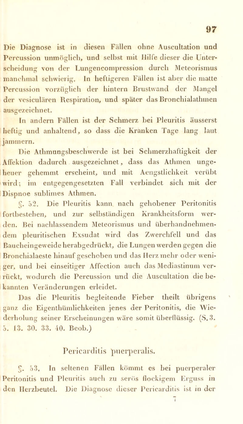 Die Diagnose ist in diesen Fällen ohne Auscultation und Percussion unmöglich, und selbst mit Hilfe dieser die Unter- scheidung von der Lungencomprcssion durch Meteorismus manchmal schwierig, ln heftigeren Fällen ist aber die matte Percussion vorzüglich der hintern Brustwand der Mangel der vesiculären Respiration, und später das Bronchialathmen ausgezeichnet. In andern Fällen ist der Schmerz bei Pleuritis äusserst heftig und anhaltend, so dass die Kranken Tage lang laut jammern. Die Athmungsbeschwerde ist bei Schmerzhaftigkeit der Affektion dadurch ausgezeichnet, dass das Athmen unge- heuer gehemmt erscheint, und mit Aengstlichkcit verübt wird; im entgegengesetzten Fall verbindet sich mit der Dispnoe sublimes Athmen. §. 52. D ie Pleuritis kann nach gehobener Peritonitis Fortbestehen, und zur selbständigen Krankheitsform wer- den. Bei nachlassendem Meteorismus und überhandnehmen- dem pleuritischen Exsudat wird das Zwerchfell und das Baucheingeweide herabgedrückt, die Lungen werden gegen die Bronchialaeste hinauf geschoben und das Herz mehr oder weni- ger. und bei einseitiger Affcction auch das Mediastinum ver- rückt, wodurch die Percussion und die Auscultation die be- kannten Veränderungen erleidet. Das die Pleuritis begleitende Fieber theilt übrigens ganz die Eigenthümlichkeiten jenes der Peritonitis, die Wie- derholung seiner Erscheinungen wäre somit überflüssig. (S. 3. 5. 13. 30. 33. 40. Beob.) Pericardilis puerperalis. §. 53. ln seltenen Fällen kömmt cs bei puerperaler Peritonitis und Pleuritis auch zu serös flockigem Erguss in den Herzbeutel. Die Diagnose dieser Pericarditis ist in der 1
