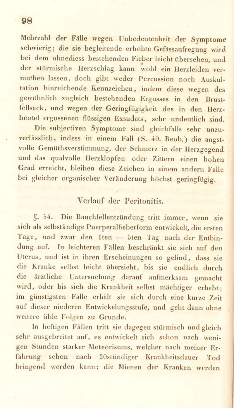 Mehrzahl der Fälle wegen Unbedeutenheit der Symptome schwierig; die sie begleitende erhöhte Gefässaufregung wird bei dem ohnediess bestehenden Fieber leicht übersehen, und * der stürmische Herzschlag kann wohl ein Herzleiden ver- muthen lassen, doch gibt weder Percussion noch Auskul- tation hinreichende Kennzeichen, indem diese wegen des gewöhnlich zugleich bestehenden Ergusses in den Brust- fellsack, und wegen der Geringfügigkeit des in den Herz- beutel ergossenen flüssigen Exsudats, sehr undeutlich sind. Die subjeetiven Symptome sind gleichfalls sehr unzu- verlässlich, indess in einem Fall (S. 40. Beob.) die angst- volle Gemüthsverstimmung, der Schmerz in der Herzgegend und das qualvolle Herzklopfen oder Zittern einen hohen Grad erreicht, bleiben diese Zeichen in einem andern Falle bei gleicher organischer Veränderung höchst geringfügig. Verlauf der Peritonitis. §. 54. Die Bauchfellentzündung tritt immer, wenn sie sich als selbständige Puerperalfieberform entwickelt, die ersten Tage, und zwar den lten — 5ten Tag nach der Entbin- dung auf. In leichteren Fällen beschränkt sie sich auf den Uterus, und ist in ihren Erscheinungen so gelind, dass sie die Kranke selbst leicht übersieht, bis sie endlich durch die ärztliche Untersuchung darauf aufmerksam gemacht wird, oder bis sich die Krankheit selbst mächtiger erhebt; im günstigsten Falle erhält sie sich durch eine kurze Zeit auf dieser niederen Entwickelungsstufe, und geht dann ohne weitere üble Folgen zu Grunde. In heftigen Fällen tritt sie dagegen stürmisch und gleich sehr ausgebreitet auf, es entwickelt sich schon nach weni- gen Stunden starker Meteorismus, welcher nach meiner Er- fahrung schon nach 20stiindiger Krankheitsdauer Tod bringend werden kann; die Mienen der Kranken werden