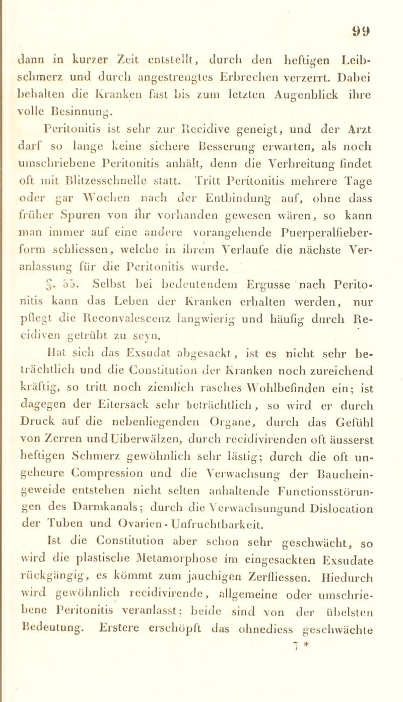 dann in kurzer Zeit entstellt, durch den heftigen Leib- schmerz und durch angestrengtes Erbrechen verzerrt. Dabei behalten die Kranken fast bis zum letzten Augenblick ihre volle Besinnung. Peritonitis ist sehr zur Recidive geneigt, und der Arzt darf so lange keine sichere Besserung erwarten, als noch umschriebene Peritonitis anhält, denn die Verbreitung findet oft mit Blitzesschnelle statt. Tritt Peritonitis mehrere Tage oder gar Wochen nach der Entbindung auf, ohne dass früher Spuren von ihr vorhanden gewesen wären, so kann man immer auf eine andere vorangehende Puerperalfieber- form schliessen, welche in ihrem Verlaufe die nächste Ver- anlassung für die Peritonitis wurde. §. öö. Selbst bei bedeutendem Ergüsse nach Perito- nitis kann das Leben der Kranken erhalten werden, nur pflegt die Reconvalescenz langwierig und häufig durch Re- eidiven getrübt zu seyn. Hat sich das Exsudat abgesackt, ist es nicht sehr be- trächtlich und die Constitution der Kranken noch zureichend kräftig, so tritt noch ziemlich rasches Wohlbefinden ein; ist dagegen der Eitersack sehr beträchtlich, so wird er durch Druck auf die nebenliegenden Organe, durch das Gefühl von Zerren und Uiberwälzen, durch recidivirenden oft äusserst heftigen Schmerz gewöhnlich sehr lästig; durch die oft un- geheure Compression und die Verwachsung der Bauchein- geweide entstehen nicht selten anhaltende Functionsstörun- gen des Darmkanals; durch die \ erwachsungund Dislocation der Tuben und Ovarien - Unfruchtbarkeit. Ist die Constitution aber schon sehr geschwächt, so wird die plastische Metamorphose im eingesackten Exsudate rückgängig, es kömmt zum jauchigen Zerfliessen. Hiedurch wird gewöhnlich recidivirende, allgemeine oder umschrie- bene Peritonitis veranlasst: beide sind von der übelsten Bedeutung. Erstere erschöpft das ohnediess geschwächte 7 *