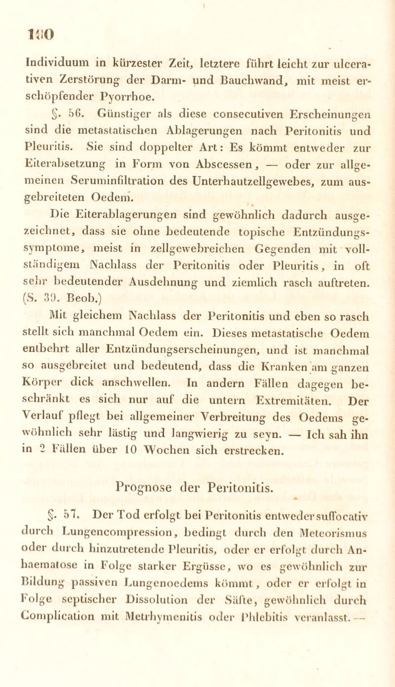 Individuum in kürzester Zeit, letztere führt leicht zur ulcera* tiven Zerstörung der Darm- und Bauchwand, mit meist er- schöpfender Pyorrhoe. §. 56. Günstiger als diese consecutiven Erscheinungen sind die metastatischen Ablagerungen nach Peritonitis und Pleuritis. Sie sind doppelter Art: Es kömmt entweder zur Eiterabsetzung in Form von Abscessen, — oder zur allge- meinen Seruininfdtration des Unterhautzellgewebes, zum aus- gebreiteten Oedem. Die Eiterablagerungen sind gewöhnlich dadurch ausge- zeichnet., dass sie ohne bedeutende topische Entzündungs- symptome, meist in zellgcwebreichen Gegenden mit voll- ständigem Nachlass der Peritonitis oder Pleuritis, in oft sehr bedeutender Ausdehnung und ziemlich rasch auftreten. (S. 39. Beob.) Mit gleichem Nachlass der Peritonitis und eben so rasch stellt sich manchmal Oedem ein. Dieses metastatische Oedem entbehrt aller Entzündungserscheinungen, und ist manchmal so ausgebreitet und bedeutend, dass die Kranken am ganzen Körper dick anschwellen. In andern Fällen dagegen be- schränkt es sich nur auf die untern Extremitäten. Der Verlauf pflegt bei allgemeiner Verbreitung des Oedems ge- wöhnlich sehr lästig und langwierig zu seyn. — Ich sah ihn in 2 Fällen über 10 Wochen sich erstrecken. Prognose der Peritonitis. §. 57. Der Tod erfolgt bei Peritonitis entwedersuffocativ durch Lungencompression, bedingt durch den Meteorismus oder durch hinzutretende Pleuritis, oder er erfolgt durch An- haematose in Folge starker Ergüsse, wo cs gewöhnlich zur Bildung passiven Lungenoedems kömmt, oder er erfolgt in Folge septischer Dissolution der Säfte, gewöhnlich durch Complication mit Metrhytnenitis oder Phlebitis veranlasst. -