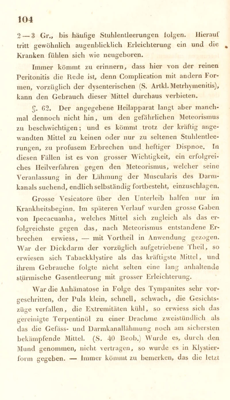2 — 3 Gr., bis häufige Stuhlenileerungen folgen. Hierauf tritt gewöhnlich augenblicklich Erleichterung ein und die Ä Kranken fühlen sich wie neugeboren. Immer kömmt zu erinnern, dass hier von der reinen Peritonitis die Rede ist, denn Complication mit andern For- men, vorzüglich der dysenterischen (S. Artkl. Metrhymenitis), kann den Gebrauch dieser Mittel durchaus verbieten. §. 62. Der angegebene Heilapparat langt aber manch- mal dennoch nicht hin, um den gefährlichen Meteorismus zu beschwichtigen; und es kömmt trotz der kräftig ange- wandten Mittel zu keinen oder nur zu seltenen Stuhlentlee- rungen, zu profusem Erbrechen und heftiger Dispnoe. In diesen Fällen ist es von grosser Wichtigkeit, ein erfolgrei- ches Heilverfahren gegen den Meteorismus, welcher seine Veranlassung in der Lähmung der Muscularis des Darni- kanals suchend, endlich selbständig fortbesteht, einzuschlagen. Grosse Vesicatore über den Unterleib halfen nur im Krankheitsbeginn. Im späteren Verlauf wurden grosse Gaben von Ipecacuanha, welches Mittel sich zugleich als das er- folgreichste gegen das, nach Meteorismus entstandene Er- brechen erwiess, — mit Vortheil in Anwendung gezogen. War der Dickdarm der vorzüglich aufgetriebene Theil, so erwiesen sich Tabackklystire als das kräftigste Mittel, und ihrem Gebrauche folgte nicht selten eine lang anhaltende stürmische Gasenlleerung mit grosser Erleichterung. War die Anhämatose in Folge des Tympanites sehr vor- geschritten, der Puls klein, schnell, schwach, die Gcsichls- züge verfallen, die Extremitäten kühl, so erwiess sich das gereinigte Terpentinöl zu einer Drachme zweistündlich als das die Gefäss- und Darmkanallähmung noch am sichersten bekämpfende Mittel. (S. 40 Beob.) Wurde es, durch den Mund genommen, nicht vertragen, so wurde es in Klystier« fonn gegeben. — Immer kömmt zu bemerken, das die letzt