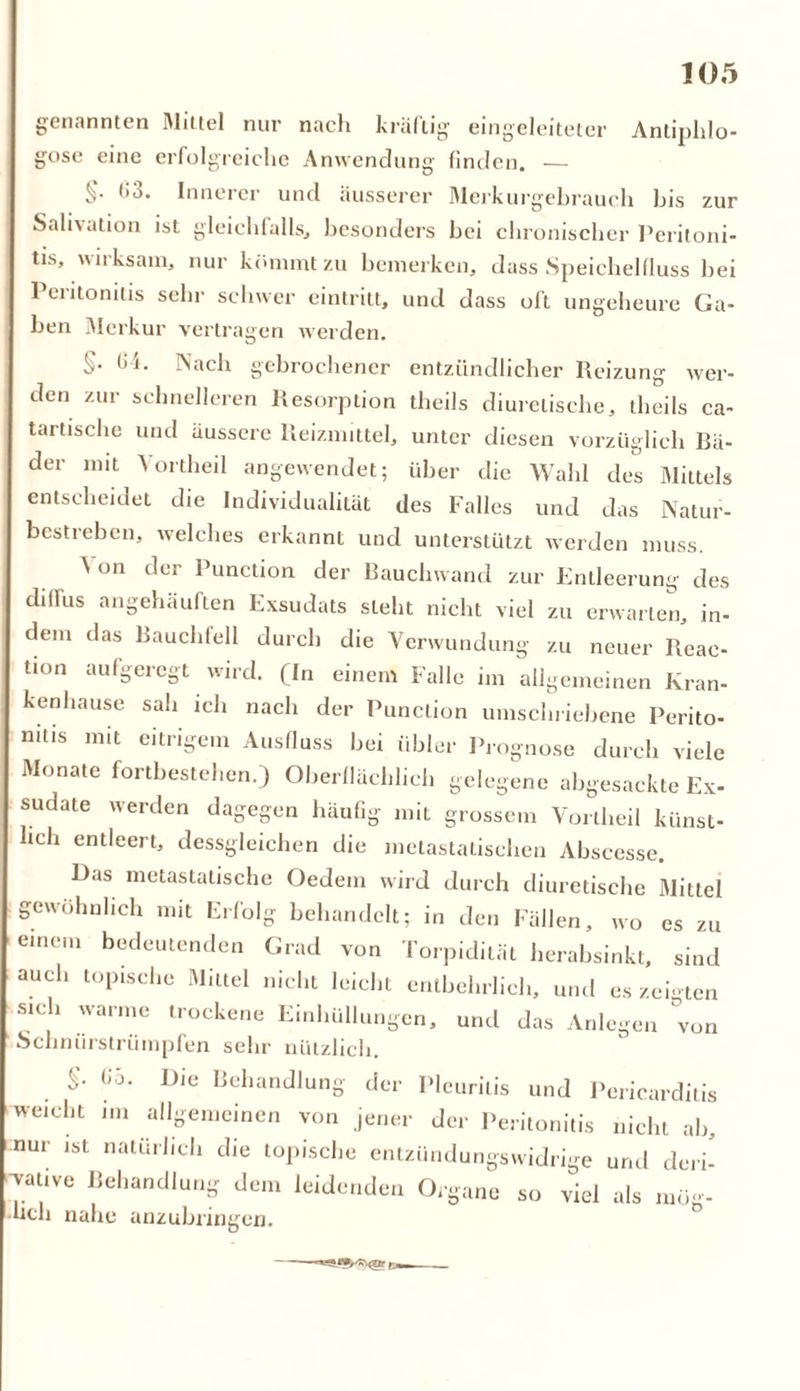 genannten Mittel nur nach kräftig eingeleiteter Antiphlo- gose eine erfolgreiche Anwendung finden. — §• 3. Innerer und äusserer Merkurgebrauch bis zur Salhation ist gleichfalls, besonders hei chronischer Peritoni- tis, wirksam, nur kömmt zu bemerken, dass Speichelfluss bei Peritonitis sehr schwer cintritt, und dass oft ungeheure Ga- ben Merkur vertragen werden. §• ^J- ^ach gebrochener entzündlicher Reizung wer- den zur schnelleren Resorption theils diurctische, theils ca- tartische und äussere Reizmittel, unter diesen vorzüglich Rä- der mit Vortheil angewendet; über die Wahl des Mittels entscheidet die Individualität des Falles und das Natur- bestreben, welches erkannt und unterstützt werden muss. \ on der Punction der Rauchwand zur Entleerung des diffus angehäuften Exsudats steht nicht viel zu erwarten, in- dem das Bauchfell durch die Verwundung zu neuer Reac- tion au%eregt wird. (In einem Falle im allgemeinen Kran- kenhause sah ich nach der Punction umschriebene Perito- nitis mit eitrigem Ausfluss bei übler Prognose durch viele Monate Fortbestehen.) Oberflächlich gelegene abgesackte Ex- sudate werden dagegen häufig mit grossem Vortheil künst- lich entleert, dessgleichen die metastalischen Abscesse. Das metastatische Oedein wird durch diurctische Mittel gewöhnlich mit Erfolg behandelt; in den Fällen, wo es zu einem bedeutenden Grad von Torpidität herabsinkt, sind auch topische Mittel nicht leichl entbehrlich, und es zeigten sich warme trockene Einhüllungen, und das Anlegen von Schniirstriimpfen sehr nützlich. Go. Die Behandlung der Pleuritis und Pcricarditis weicht im allgemeinen von jener der Peritonitis nicht ab, nur ist natürlich die topische entzündungswidrige und deri- •vative Behandlung dem leidenden Organe so viel als müg- •ucli nahe anzubringen.
