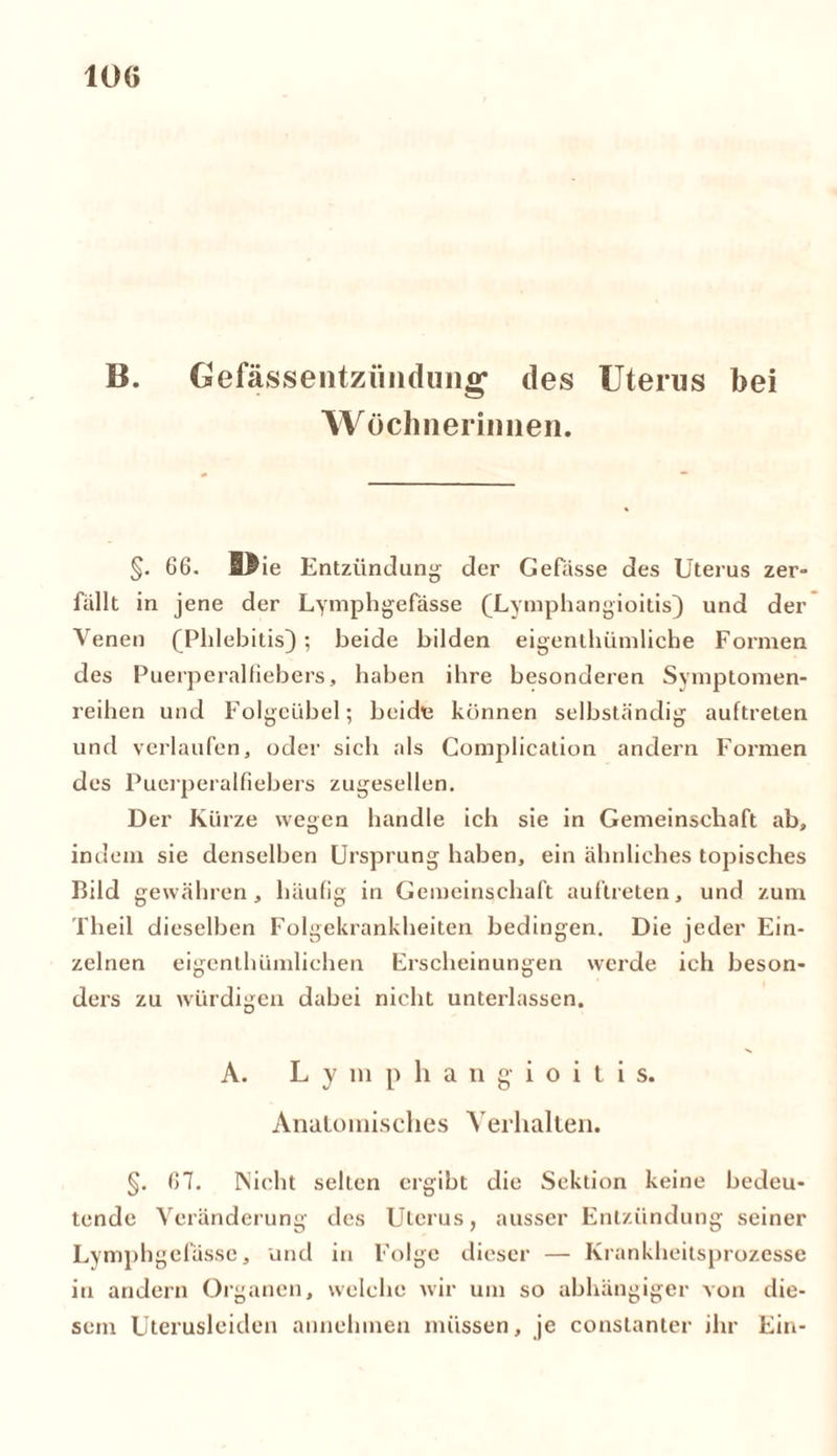 10G B. Gefässentzünduiig1 des Uterus bei Wöchnerinnen. §. 66. Wie Entzündung- der Gefässe des Uterus zer- fallt in jene der Lymphgefässe (Lymphangioitis) und der Venen (Phlebitis); beide bilden eigentümliche Formen des Puerperalfiebers, haben ihre besonderen Svmptomen- reihen und Folgeübel; beidt können selbständig auftreten und verlaufen, oder sich als Complication andern Formen des Puerperalfiebers zugesellen. Der Kürze wegen handle ich sie in Gemeinschaft ab, indem sie denselben Ursprung haben, ein ähnliches topisches Bild gewähren, häufig in Gemeinschaft auftreten, und zum Theil dieselben Folgekrankheiten bedingen. Die jeder Ein- zelnen eigentümlichen Erscheinungen werde ich beson- ders zu würdigen dabei nicht unterlassen. A. Lymphangioiti s. Anatomisches Verhalten. §. 67. Nicht selten ergibt die Sektion keine bedeu- tende Veränderung des Uterus, ausser Entzündung seiner Lymphgefässe, und in Folge dieser — Krankheitsprozesse in andern Organen, welche wir um so abhängiger von die- sem Uterusleiden annehmen müssen, je conslanler ihr Ein-