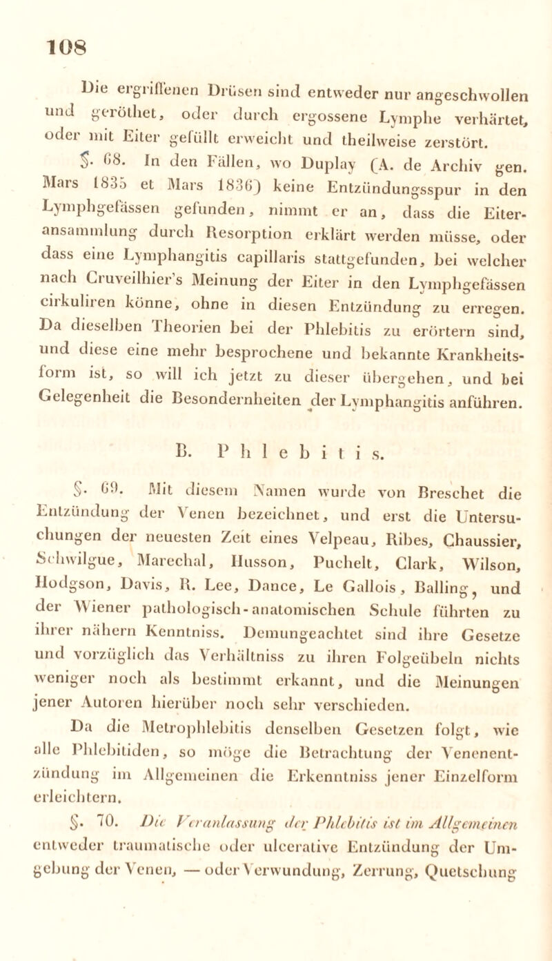Die ergriffenen Drüsen sind entweder nur angeschwollen und geröthet, oder durch ergossene Lymphe verhärtet, oder mit Eiter gefüllt erweicht und theilweise zerstört. In den fällen, wo Duplay QA. de Archiv gen. Mais 18ü5 et Mars 1836) keine Entzündungsspur in den Lymphgelassen gefunden, nimmt er an, dass die Eiter- ansammlung durch Resorption erklärt werden müsse, oder dass eine Lymphangitis capillaris stattgefunden, bei welcher nach Ci uveilhier s Meinung der Eiter in den Lymphgefässen cirkuliren könne, ohne in diesen Entzündung zu erregen. Da dieselben Iheorien bei der Phlebitis zu erörtern sind, und diese eine mehr besprochene und bekannte Krankheits- loim ist, so will ich jetzt zu dieser übergehen, und bei Gelegenheit die Besondernheiten der Lymphangitis anführen. B. P h 1 e b i t i s. §• f*9- Mit diesem Namen wurde von Bresehet die Entzündung der Venen bezeichnet, und erst die Untersu- chungen der neuesten Zeit eines Velpeau, Ribes, Chaussier, Schwilgue, Marechal, Ilusson, Puchelt, Clark, Wilson, Hodgson, Davis, B. Lee, Dance, Le Gallois , Balling, und der Wiener pathologisch-anatomischen Schule führten zu ihrer nähern Kenntniss. Demungeachtet sind ihre Gesetze und vorzüglich das Verhältniss zu ihren Folg'eübeln nichts weniger noch als bestimmt erkannt, und die Meinungen jener Autoren hierüber noch sehr verschieden. Da die Metrophlebitis denselben Gesetzen folgt, wie alle Phlebitiden, so möge die Betrachtung der Venenent- zündung im Allgemeinen die Erkenntniss jener Einzelform erleichtern, §. 70. Die Veranlassung ihr Phlebitis ist im Allgemeinen entweder traumatische oder uleeralive Entzündung der Um- gebung der Venen, — oder Verwundung, Zerrung, Quetschung