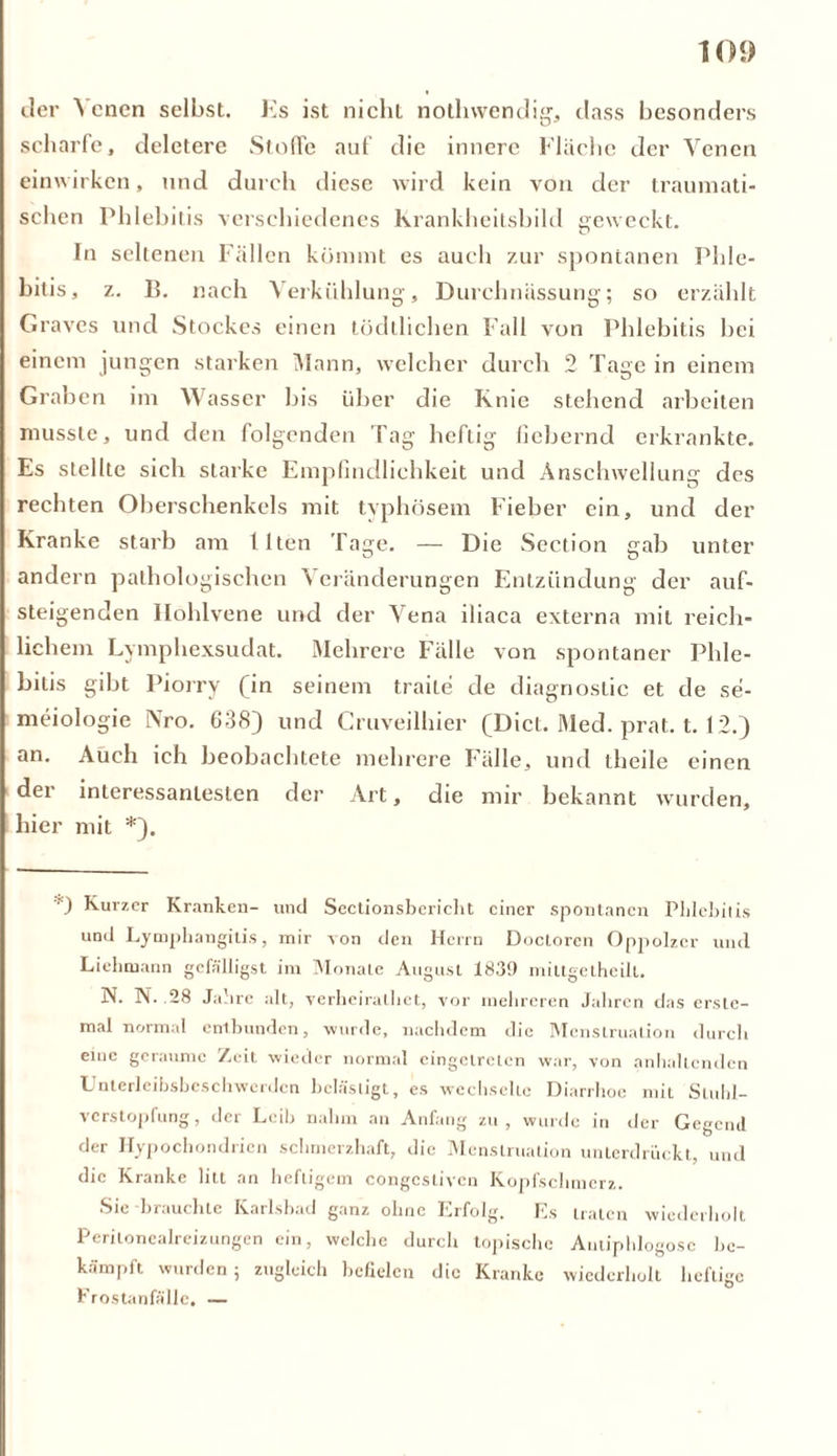 der \ enen selbst. Ks ist nicht nothwendig, dass besonders scharfe, deletere Stoffe auf die innere Fläche der Venen einwirken, und durch diese wird kein von der traumati- schen Phlebitis verschiedenes Krankheitsbild geweckt. In seltenen Fällen kommt es auch zur spontanen Phle- bitis, z. B. nach Verkühlung, Durehnässung; so erzählt Graves und Stockes einen tödtlichen Fall von Phlebitis bei einem jungen starken Mann, welcher durch 2 Tage in einem Graben im Wasser bis über die Knie stehend arbeiten musste, und den folgenden Tag heftig fiebernd erkrankte. Es stellte sich starke Empfindlichkeit und Anschwellung des rechten Oberschenkels mit typhösem Fieber ein, und der Kranke starb am Ilten Tage. — Die Section gab unter andern pathologischen \ eränderungen Entzündung der auf- steigenden Hohlvene und der Vena iliaca externa mit reich- lichem Lymphexsudat. Mehrere Fälle von spontaner Phle- bitis gibt Piorry (in seinem traite de diagnostic et de se- meiologie Nro. 638} und Cruveilhier (Dict. Med. prat. 1.12.) an. Auch ich beobachtete mehrere Fälle, und theile einen der interessantesten der Art, die mir bekannt wurden, hier mit *). *) Kurzer Kranken- und Sectionsbericht einer spontanen Phlebitis und Lymphangitis, mir von den Herrn Doctoren Oppolzer und Liebmann gefälligst im Monate August 1839 mittgelheilt. N. N. .28 Jahre alt, verheiralliet, vor mehreren Jahren das erste- mal normal entbunden, wurde, nachdem die Menstruation durch emc geraume Zeit wieder normal cingelrcien war, von anhaltenden Unterlcibsbcschwerden belästigt, es wechselte Diarrhoe mit Stuhl- verstopfung, der Leib nahm an Anfang zu, wurde in vier Gegend der Hypochondrien schmerzhaft, die Menstruation unterdrückt, und die Kranke litt an heftigem congcstivcn Kopfschmerz. Sie brauchte Karlsbad ganz ohne Erfolg. Es traten wiederholt Peritonealreizungen ein, welche durch topische Antipldogosc be- kämpft wurden 5 zugleich befielen die Kranke wiederholt heftige Frostanfälle. —