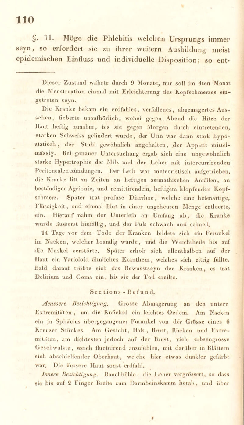 §• I. Möge die Phlebitis welchen Ursprungs immer seyn, so erfordert sie zu ihrer weitern Ausbildung meist epidemischen Einfluss und individuelle Disposition; so ent- Dieser Zustand währte durch 9 Monate, nur soll im 4ten Monat die Menstruation einmal mit Erleichterung des Kopfschmerzes ein- getreLen seyn. D ie Kranke bekam ein erdfahles, verfallenes, abgemagertes Aus- sehen, fieberte unaufhörlich, wobei gegen Abend die Hitze der Haut heftig zunahm, bis sie gegen Morgen durch eintretenden, starken Schweiss gelindert wurde, der Urin war dann stark hypo- statisch, der Stuhl gewöhnlich angehalten, der Appetit millel- mässig. Bei genauer Untersuchung ergab sich eine ungewöhnlich starke Hypertrophie der Milz und der Leber mit intercurrirenden Peritonealentzündungen. Der Leib war mcteorislisch aufgetrieben, die Kranke litt zu Zeiten an heftigen aslmathischcn Anfällen, an beständiger Agripnic, und remittirendem, heftigem klopfenden Kopf- schmerz. Später trat profuse Diarrhoe, welche eine hefenartige, Flüssigkeit, und einmal Blut in einer ungeheuren Menge entleerte, ein. Hierauf nahm der Unterleib an Umfang ab, die Kranke wurde äusserst hinfällig, und der Puls schwach und schnell. 14 Tage vor dem Tode der Kranken bildete sich ein Ferunkel im Nacken, welcher brandig wurde, und die Weichlheile bis auf die Muskel zerstörte. Später erhob sich allenthalben auf der Haut ein Varioloid ähnliches Exanthem, welches sich eitrig füllte. Bald darauf trübte sich das Bewusstseyn der Kranken, es trat Delirium und Coma ein, bis sic der Tod ereilte. Sec tions - Befund. Aeussere Besichtigung. Grosse Abmagerung an den untern Extremitäten , um die Knöchel ein leichtes Oedem. Am Nacken ein in Sphäclus übergegangencr Furunkel von der Grösse eines fi Kreuzer Stückes. Am Gesicht, Hals, Brust, Rücken und Extre- mitäten, am dichtesten jedoch auf der Brust, viele erbsengrosse Geschwülste, weich flucluirend anzufühlen, mit darüber in Blättern sich abs ehielfcnder Oberhaut, welche hier etwas dunkler gefärbt war. Die äussere Haut sonst erdfahl. Innere Besichtigung. Bauchhöhle: die Leber vergrössert, so dass sic bis auf 2 Finger Breite zum Darmbeinskamm herab, und über