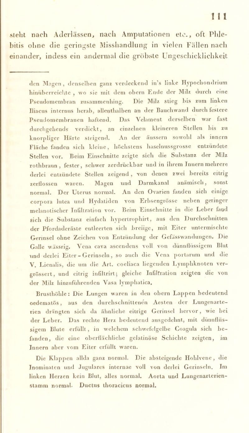 sieht nach Aderlässen, nach Amputationen etc., oft Phle- bitis ohne die geringste Misshandlung in vielen Fällen nach einander, indess ein andermal die gröbste Ungeschicklichkeit den Magen , denselben ganz verdeckend in s linke Hypochondrium hinüberreichte , wo sie mit dem obern Ende der Milz durch eine Pseudomembran zusammenhing. Die Milz stieg bis zum linken Iiiacus internus herab, allenthalben an der Bauchwand durch festere Pseudomembranen haftend. Das Velament derselben war fast durchgehends verdickt, an einzelnen kleineren Stellen bis zu knorpliger Härte steigend. An der äussern sowohl als innern Fläche fanden sich kleine, höchstens haselnussgrosse entzündete Stellen vor. Beim Einschnitte zeigte sich die Substanz der Milz rothbraun , fester, schwer zerdrückbar und in ihrem Innern mehrere derlei entzündete Stellen zeigend, von denen zwei bereits eitrig zerflossen waren. Magen und Darmkanal anämisch, sonst normal. Der Uterus normal. An den Ovarien fanden sich einige Corpora lutea und Hydatiden von Erbsengrösse neben geringer melanotischer Infiltration vor. Beim Einschnitte in die Leber fand sich die Substanz einfach hypertrophirt, aus den Durchschnitten der Pfordaderäste entleerten sich breiige, mit Eiter untermischte Gertnsel ohne Zeichen von Entzündung der Gefässwandungen. Die Galle wässrig. Vena cava ascendcns voll von dünnflüssigem Blut und derlei Eiter - Gcrinseln, so auch die Vena portarum und die V. Lienalis, die um die Art. coeliaca liegenden Lymphknoten ver- grössert, und eitrig infiltrirt; gleiche Infiltration zeigten die von der Milz hinzuführenden Vasa lymphalica. Brusthöhle : Die Lungen waren in den obern Lappen bedeutend oedematös, aus den durchschnittenen Acsten der Lungenartc- rien drängten sich da ähnliche eitrige Gerinsel hervor, wie bei der Leber. Das rechte Herz bedeutend ausgedehnt, mit dünnflüs- sigem Blute erfüllt , in welchem schwefelgelbe Coagula sich be- fanden, die eine oberflächliche gelatinöse Schichte zeigten, im Innern aber vom Eher erfüllt waren. Die Klappen allda ganz normal. Die absteigende Hohlvene, die Inominaten und Jugulares internae voll von derlei Gerinseln. Im linken Herzen kein Blut, alles normal. Aorta und Lungenarterien- stamni normal. Ductus thoracicus normal.