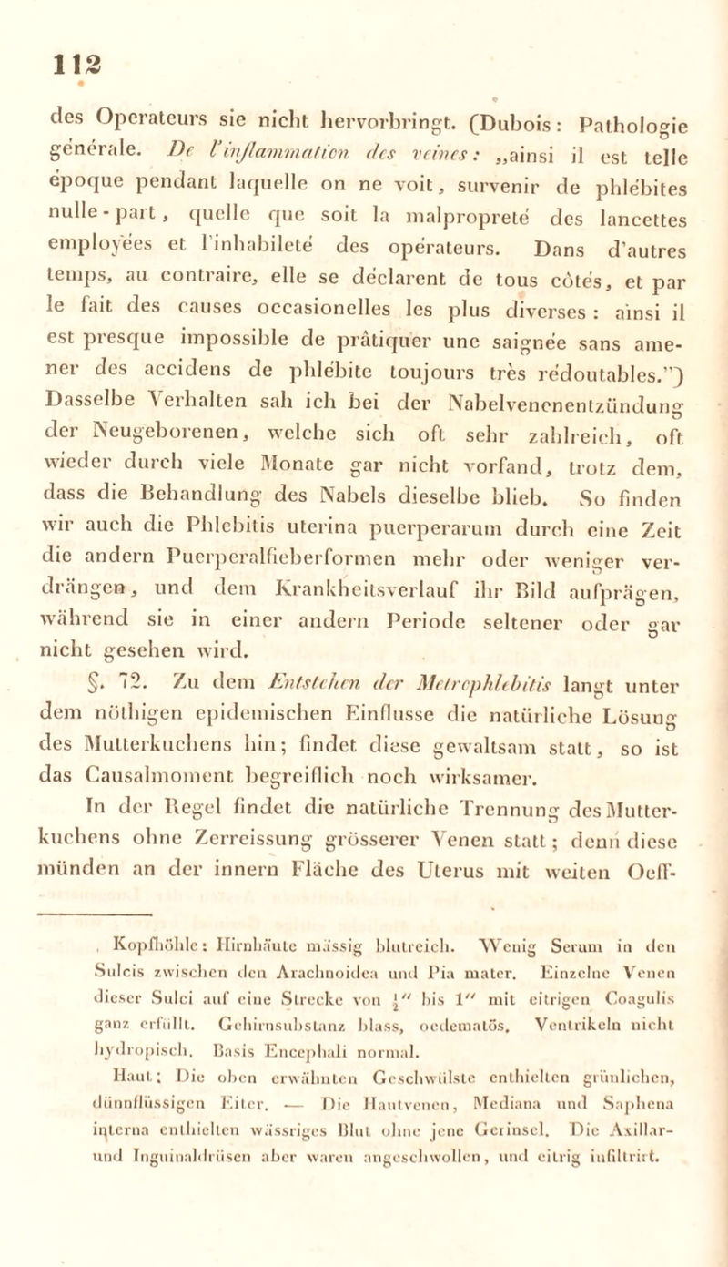 des Operateurs sie nicht hervorbringt. (Dubois: Pathologie generale. De Uinßamrnation des reines: „ainsi il est teile epoque pendant laquelle on ne voit, survenir de phlebites nulle - pai t , quelle que sott la maiproprete des lancettes employees et l’inhabilete des Operateurs. Dans d’autres tenips, au conti au o, eile se declarcnt de tous cötes, et par le fait des causes occasionelles les plus diverses : ainsi il est presque impossible de prätiqüer une saignee sans ame- ner des accidens de phlebite toujours tres redoutables.”) Dasselbe V erbalten sah ich bei der Nabelvencnenlzündunsr der Neugeborenen, welche sich oft sehr zahlreich, oft wieder durch viele Monate gar nicht vorfand, trotz dem, dass die Behandlung des Nabels dieselbe blieb. So finden wir auch die Phlebitis uterina puerperarum durch eine Zeit die andern Puerperalfieberformen mehr oder weniger ver- drängen, und dem Krankheitsverlauf ihr Bild aufprägen, während sie in einer andern Periode seltener oder °ar nicht gesehen wird. §. 2. Zu dem Entstehen der Melrcphlehitis langt unter dem nöthigen epidemischen Einflüsse die natürliche Lösung des Mutterkuchens hin; findet diese gewaltsam statt, so ist das Causalmoment begreiflich noch wirksamer. In der Regel findet die natürliche Trennung des Mutter- kuchens ohne Zerreissung grösserer Venen statt; denn diese münden an der innern Fläche des Uterus mit weiten Oeff- Kopfhölde: Hirnhäute massig blutreich. Wenig Serum in den Sulcis zwischen den Arachnoidea und Pia mater. Einzelne Venen dieser Sulci auf eine Slrecke von bis 1 mit eitrigen Coagulis ganz erfüllt. Gehirnsubstanz blass, oedematos, Ventrikeln nicht hydropisch. Basis Encephali normal. Haut; Die oben erwähnten Geschwülste enthielten grünlichen, dünnflüssigen Eiter. — Die Hautvenen, Mediana und Saphena interna enthielten wässriges Blut ohne jene Gerinscl. Die Axillar- und Tngiiinaldriisen aber waren angeschwollen, und eitrig inßltrirt.