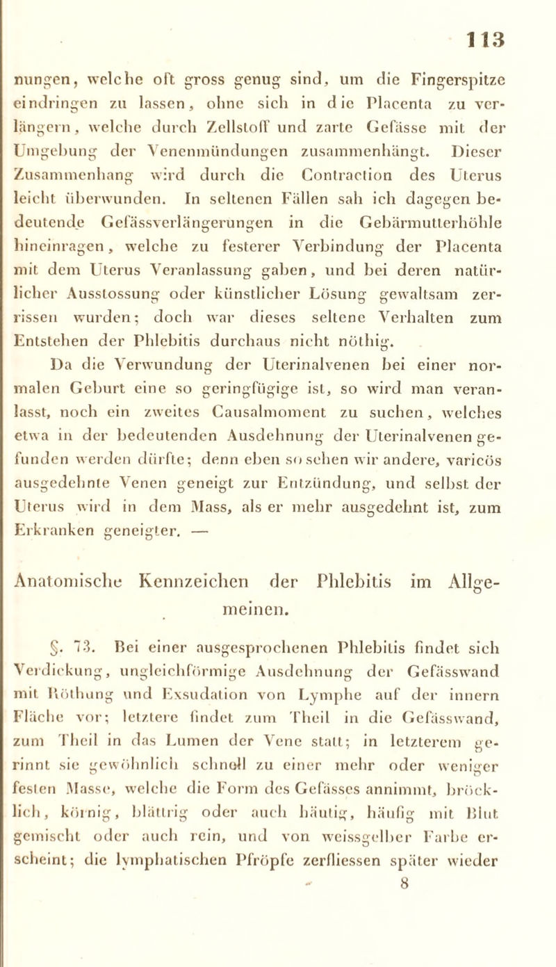 nungen, welche oft gross genug sind, um die Fingerspitze eindringen zu lassen, ohne sich in die Placenta zu ver- längern, welche durch Zellstoff und zarte Gefässc mit der Umgebung der Venenmündungen zusammenhängt. Dieser Zusammenhang wird durch die Contraction des Uterus leicht überwunden. In seltenen Fällen sah ich dagegen be- deutende Gefässverlängerungen in die Gebärmutlerhöhle hineinragen, welche zu festerer Verbindung der Placenta mit dem Uterus Veranlassung gaben, und bei deren natür- licher Ausstossung oder künstlicher Lösung gewaltsam zer- rissen wurden; doch war dieses seltene Verhalten zum Entstehen der Phlebitis durchaus nicht nöthig. Da die Verwundung der Uterinalvenen bei einer nor- malen Geburt eine so geringfügige ist, so wird man veran- lasst, noch ein zweites Causalmoment zu suchen, welches etwa in der bedeutenden Ausdehnung der Uterinalvenen ge- funden werden dürfte; denn eben so sehen wir andere, varicös ausgedehnte Venen geneigt zur Entzündung, und selbst der Uterus wird in dem Mass, als er mehr ausgedehnt ist, zum Erkranken geneigter. — Anatomische Kennzeichen der Phlebitis im Allge- meinen. §. 73. Bei einer ausgesprochenen Phlebitis findet sich Verdickung, ungleichförmige Ausdehnung der Gefässwand mit Köthung und Exsudation von Lymphe auf der innern Fläche vor; letztere findet zum Theil in die Gefässwand, zum Theil in das Lumen der Vene statt; in letzterem ge- rinnt sie gewöhnlich schnell zu einer mehr oder weniger festen Masse, welche die Form des Gefässes annimmt, bröck- licli, körnig, blättrig oder auch häutig, häufig mit Blut gemischt oder auch rein, und von weissgelber Farbe er- scheint; die lymphatischen Pfropfe zerfliessen später wieder - 8