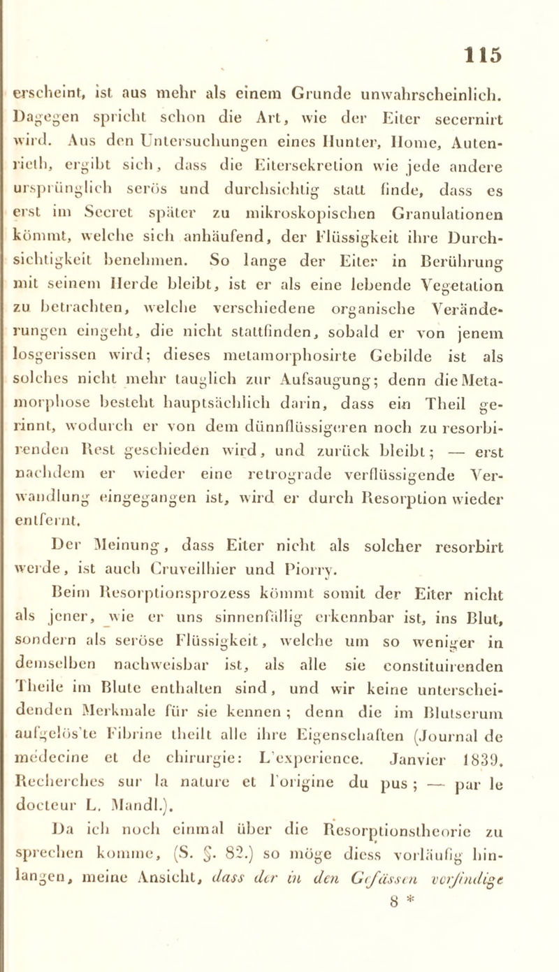 erscheint, ist aus mehr als einem Grunde unwahrscheinlich. Dagegen spricht schon die Art, wie der Eiter secernirt wird. Aus den Untersuchungen eines Ilunter, Ilome, Auten- rieth, ergibt sich, dass die Eitersckrelion wie jede andere ursprünglich serös und durchsichtig statt finde, dass es erst im Secret später zu mikroskopischen Granulationen kömmt, welche sich anhäufend, der Flüssigkeit ihre Durch- sichtigkeit benehmen. So lange der Eiter in Berührung mit seinem Herde bleibt, ist er als eine lebende Vegetation zu betrachten, welche verschiedene organische Verände- rungen eingeht, die nicht stattfinden, sobald er von jenem lo sgerissen wird; dieses metamorphosirte Gebilde ist als solches nicht mehr tauglich zur Aufsaugung ; denn die Meta- morphose besteht hauptsächlich darin, dass ein Theil ge- rinnt, wodurch er von dem dünnflüssigeren noch zu resorbi- renden Rest geschieden wird, und zurück bleibt; — erst nachdem er wieder eine retrograde verflüssigende Ver- wandlung eingegangen ist, wird er durch Resorption wieder entfernt. Der Meinung, dass Eiter nicht als solcher resorbirt werde, ist auch Cruveilhier und Piorry. Beim Resorplior.sprozess kömmt somit der Eiter nicht als jener, wie er uns sinnenfällig erkennbar ist, ins Blut, sondern als seröse Flüssigkeit, welche um so weniger in demselben nachweisbar ist, als alle sie constituirenden Theil e im Blute enthalten sind, und wir keine unterschei- denden Merkmale für sie kennen ; denn die im Blutserum aufgelös te Eibrine theilt alle ihre Eigenschaften (Journal de medecine et de Chirurgie: L'experience. Janvier 1839, Rccherches sur la nature et l’origine du pus ; — par le docteur L. Mandl.), Da ich noch einmal über die Resorptionstheorie zu sprechen komme, (S. §. 82.) so möge diess vorläufig hin- langen, meine Ansicht, dass der in den Gcfässcn vorßndigt 8 *