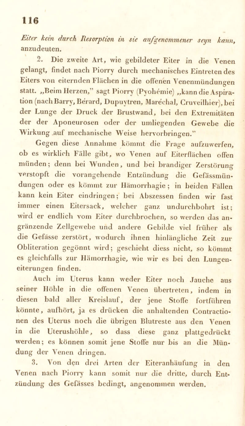 Eiter kein durch Resorption in sie auf genommener seyn kann, anzudeuten. v , 2. Die zweite Art, wie gebildeter Eiter in die Venen gelangt, findet nach Piorry durch mechanisches Eintreten des Eiters von eiternden Flächen in die offenen Venenmiindun°-en »3 statt. „Beim Herzen,” sagt Piorry (Pyohemie) „kann die Aspira- tion (nach Barry, Berard, Dupuytren, Marechal, Cruveilhier), bei der Lunge der Druck der Brustwand, hei den Extremitäten der der Aponeurosen oder der umliegenden Gewebe die Wirkung auf mechanische WTeise hervorbringen.” Gegen diese Annahme kömmt die Frage aufzuwerfen, ob es wirklich Fälle gibt, wo Venen auf Eiterflächen offen münden; denn bei Wunden, und bei brandiger Zerstörung verstopft die vorangehende Entzündung die Gefässmün- dungen oder es kömmt zur Hämorrhagie ; in beiden Fällen kann kein Eiter eindringen; bei Abszessen finden wir fast immer einen Eitersack, welcher ganz undurchbohrt ist; wird er endlich vom Eiter durchbrochen, so werden das an- gränzende Zellgewebe und andere Gebilde viel früher als die Gefässe zerstört, wodurch ihnen hinlängliche Zeit zur Obliteration gegönnt wird; geschieht diess nicht, so kömmt es gleichfalls zur Hämorrhagie, wie wir es bei den Lungen- eiterungen finden. Auch im Uterus kann weder Eiter noch Jauche aus seiner Höhle in die offenen Venen übertreten, indem in diesen bald aller Kreislauf, der jene Stoffe fortführen könnte, aufhört, ja es drücken die anhaltenden Contractio- nen des Uterus noch die übrigen Blutreste aus den Venen in die Ulerushöhle, so dass diese ganz plattgedrückt werden; cs können somit jene Stoffe nur bis an die Mün- dung der Venen dringen. 3. Von den drei Arten der Eiteranhäufung in den Venen nach Piorry kann somit nur die dritte, durch Ent- zündung des Gcfässes bedingt, angenommen werden.
