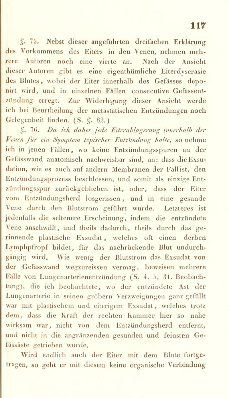 §. 75. Nebst dieser angeführten dreifachen Erklärung des Vorkommens des Eiters in den Venen, nehmen meh- rere Autoren noch eine vierte an. Nach der Ansicht dieser Autoren gibt es eine eigenthiimliche Eiterdyscrasie des Blutes, wobei der Eiter innerhalb des Gefässes depo- nirt wird, und in einzelnen Fällen consecutive Gefässent- zündung erregt. Zur Widerlegung dieser Ansicht werde ich bei Beurtheilung der metastatischen Entzündungen noch Gelegenheit finden. (S. §. 82.) §. 76. Da ich daher jede Eiterablagerung innerhalb der Venen für ein Symptom topischer Entzündung halte, so nehme ich in jenen Fällen, wo keine Entzündungsspuren an der Gefässwand anatomisch nachweisbar sind, an: dass die Exsu- dation, wie es auch auf andern Membranen der Fall ist, den Entzündungsprozess beschlossen, und somit als einzige Ent- zündungsspur zurückgeblieben ist, oder, dass der Eiter vom Entzündungsherd losgerissen, und in eine gesunde 4 ene durch den Blutstrom geführt wurde. Letzteres ist jedenfalls die seltenere Erscheinung, indem die entzündete Nene anschwillt, und theils dadurch, theils durch das ge- rinnende plastische Exsudat, welches oft einen derben Lymphpfropf bildet, für das nachrückende Blut undurch- gängig wird. Wie wenig der Blutstrom das Exsudat von der Gefässwand wegzureissen vermag, beweisen mehrere Fälle von Lungenarterienentzündung (S. 4. 5. 31. Beobach- tung), die ich beobachtete, wo der entzündete Ast der Lungenarterie in seinen grobem Verzweigungen ganz gefüllt war mit plastischem und eiterigem Exsudat, welches trotz dem, dass die Kraft der rechten Kammer hier so nahe wirksam war, nicht von dem Entzündungsherd entfernt, und nicht in die angränzenden gesunden und feinsten Ge- fässäste getrieben wurde. Wird endlich auch der Eiter mit dem Blute fortge- tragen, so geht er mit diesem keine organische Verbindung